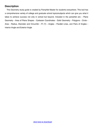 Description
This Geometry study guide is created by Pamphlet Master for students everywhere. This tool has
a comprehensive variety of college and graduate school topics/subjects which can give you what it
takes to achieve success not only in school but beyond. Included in the pamphlet are: - Plane
Geometry - Area of Plane Shapes - Cartesian Coordinates - Solid Geometry - Polygons - Circle -
Area - Radius, Diameter and Circumfer - Pi (?) - Angles - Parallel Lines, and Pairs of Angles -
Interior Angle and Exterior Angle
click here to download
 