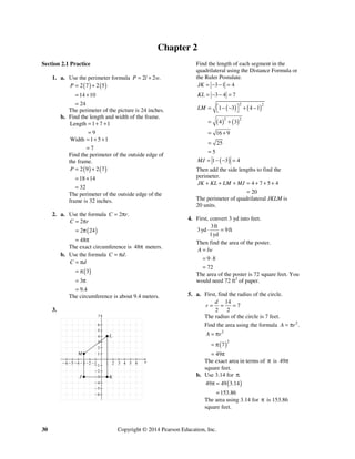 30 Copyright © 2014 Pearson Education, Inc.
Chapter 2
Section 2.1 Practice
1. a. Use the perimeter formula 2 2 .P l w= +
( ) ( )2 7 2 5
14 10
24
P = +
= +
=
The perimeter of the picture is 24 inches.
b. Find the length and width of the frame.
Length 1 7 1
9
= + +
=
Width 1 5 1
7
= + +
=
Find the perimeter of the outside edge of
the frame.
( ) ( )2 9 2 7
18 14
32
P = +
= +
=
The perimeter of the outside edge of the
frame is 32 inches.
2. a. Use the formula 2 .C r= π
( )
2
2 24
48
C r= π
= π
= π
The exact circumference is 48π meters.
b. Use the formula .C d= π
( )3
3
9.4
C d= π
= π
= π
≈
The circumference is about 9.4 meters.
3.
Find the length of each segment in the
quadrilateral using the Distance Formula or
the Ruler Postulate.
3 1 4JK = − − =
3 4 7KL = − − =
( ) ( )
( ) ( )
2 2
2 2
1 3 4 1
4 3
16 9
25
5
LM ⎡ ⎤= − − + −⎣ ⎦
= +
= +
=
=
( )1 3 4MJ = − − =
Then add the side lengths to find the
perimeter.
4 7 5 4
20
JK KL LM MJ+ + + = + + +
=
The perimeter of quadrilateral JKLM is
20 units.
4. First, convert 3 yd into feet.
3ft
3yd 9ft
1yd
⋅ =
Then find the area of the poster.
9 8
72
A lw=
= ⋅
=
The area of the poster is 72 square feet. You
would need 72 ft2
of paper.
5. a. First, find the radius of the circle.
14
7
2 2
d
r = = =
The radius of the circle is 7 feet.
Find the area using the formula 2
.A r= π
( )
2
2
7
49
A r= π
= π
= π
The exact area in terms of π is 49π
square feet.
b. Use 3.14 for .π
( )49 49 3.14
153.86
π =
=
The area using 3.14 for π is 153.86
square feet.
 