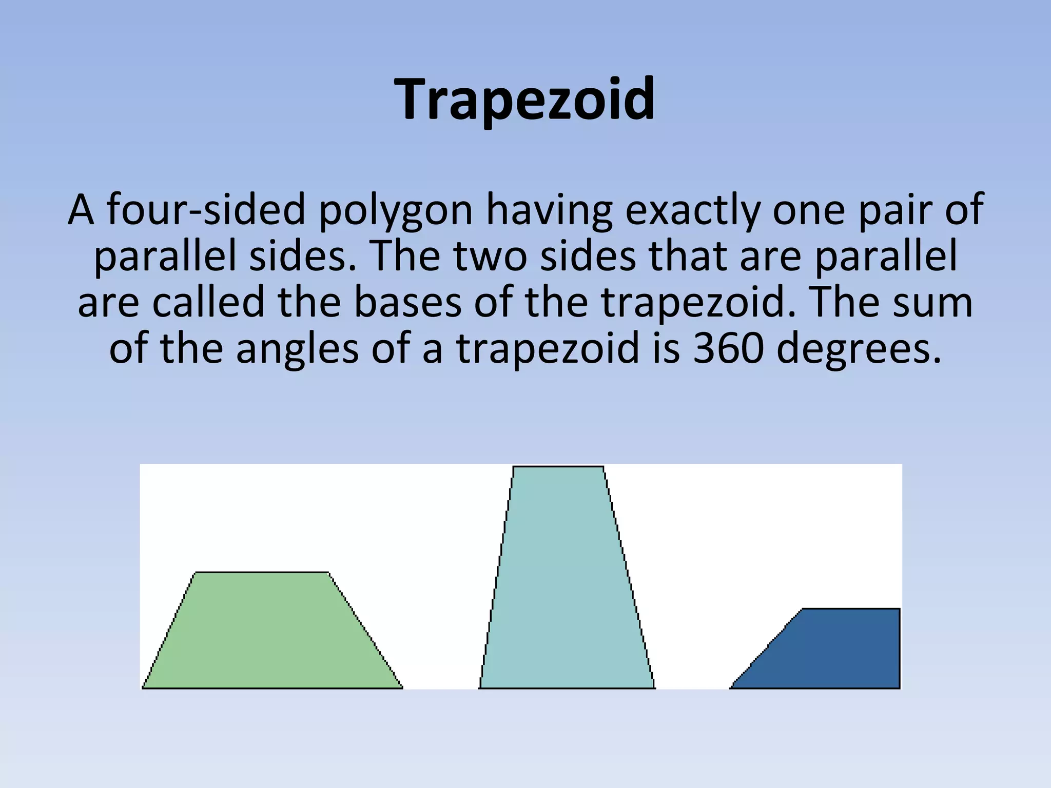 Trapezoid
A four-sided polygon having exactly one pair of
parallel sides. The two sides that are parallel
are called the bases of the trapezoid. The sum
of the angles of a trapezoid is 360 degrees.
 
