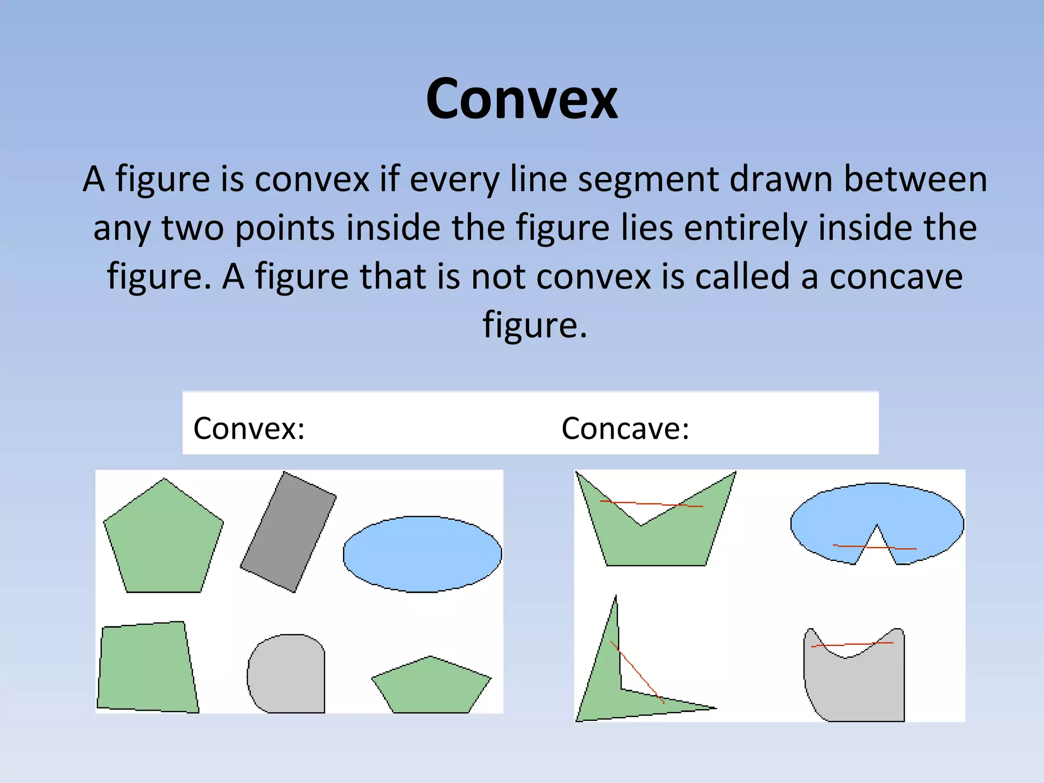 Convex
A figure is convex if every line segment drawn between
any two points inside the figure lies entirely inside the
figure. A figure that is not convex is called a concave
figure.
Convex: Concave:
 
