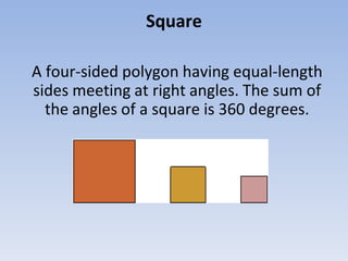 Square
A four-sided polygon having equal-length
sides meeting at right angles. The sum of
the angles of a square is 360 degrees.
 