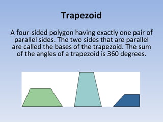 Trapezoid
A four-sided polygon having exactly one pair of
parallel sides. The two sides that are parallel
are called the bases of the trapezoid. The sum
of the angles of a trapezoid is 360 degrees.
 