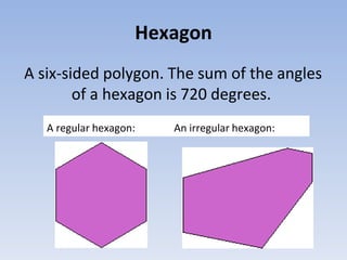 Hexagon
A six-sided polygon. The sum of the angles
of a hexagon is 720 degrees.
A regular hexagon: An irregular hexagon:
 