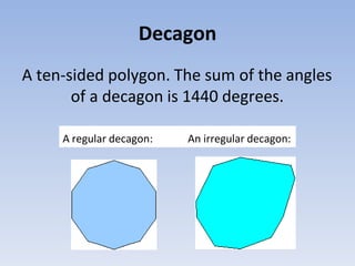 Decagon
A ten-sided polygon. The sum of the angles
of a decagon is 1440 degrees.
A regular decagon: An irregular decagon:
 