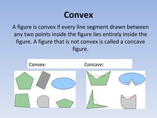 Convex
A figure is convex if every line segment drawn between
any two points inside the figure lies entirely inside the
figure. A figure that is not convex is called a concave
figure.
Convex: Concave:
 
