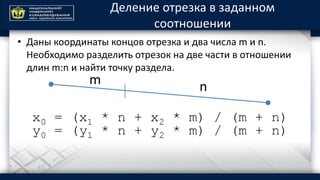 Деление отрезка в заданном
соотношении
• Даны координаты концов отрезка и два числа m и n.
Необходимо разделить отрезок на две части в отношении
длин m:n и найти точку раздела.
 