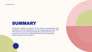SUMMARY
Presentation title 13
At Contoso, we believe in giving 110%. By using our next-generation data
architecture, we help organizations virtually manage agile workflows. We
thrive because of our market knowledge and great team behind our
product. As our CEO says, "Efficiencies will come from proactively
transforming how we do business."
 