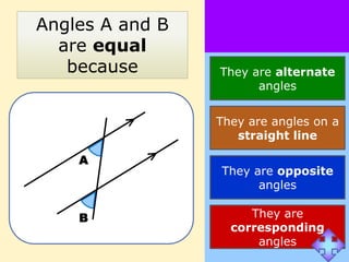 Angles A and B
  are equal
   because       They are alternate
                       angles


                 They are angles on a
                    straight line

    A
                 They are opposite
                       angles

    B                 They are
                   corresponding
                       angles
 