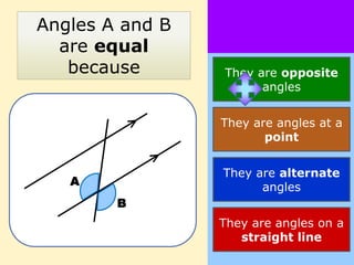 Angles A and B
  are equal
   because       They are opposite
                       angles


                 They are angles at a
                        point


                 They are alternate
   A                   angles
        B
                 They are angles on a
                    straight line
 