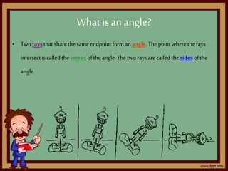 What isan angle?
• Two raysthat share the same endpoint form an angle. The point where the rays
intersect is called the vertexof the angle.The two rays arecalled the sides of the
angle.
 