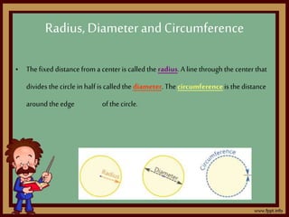 Radius,Diameterand Circumference
• Thefixed distance from a centeris called the radius.A line through the center that
divides the circlein half is called the diameter. The circumferenceis the distance
around the edge of the circle.
 