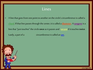 • A line that goes from onepoint to another on the circle’s circumference is called a
chord.If that line passes through the center, it is called a diameter. Atangent is a
line that “just touches” the circle onceas it passes and secantif it touches twice.
Lastly, a part of a circumference is called an arc.
Lines
 