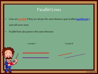 • Lines are parallel if they are always the same distance apart(called equidistant ),
and will nevermeet.
• Parallel lines also point in the same direction
;
Example A Example B
ParallelLines
 