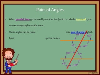 • When parallel lines get crossedby another line (which is called a traversal),you
can see many angles arethe same.
• These angles can be made into pair ofangles which
have special names
Pairsof Angles
 