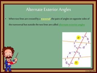• When two lines arecrossed by a traversal,the pairs of angles onopposite sides of
the transversal but outside the two lines are called alternate exterior angles
AlternateExterior Angles
 