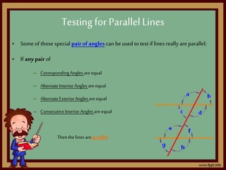 • Someof those special pair ofangles can be used to test if lines really are parallel:
• If anypair of
– CorrespondingAngles areequal
– AlternateInteriorAngles areequal
– AlternateExteriorAngles areequal
– ConsecutiveInteriorAngles areequal
Thenthe lines areparallel.
Testing for ParallelLines
 