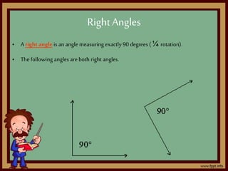 • A right angle is an angle measuring exactly 90 degrees (¼ rotation).
• Thefollowing angles are both right angles.
Right Angles
 