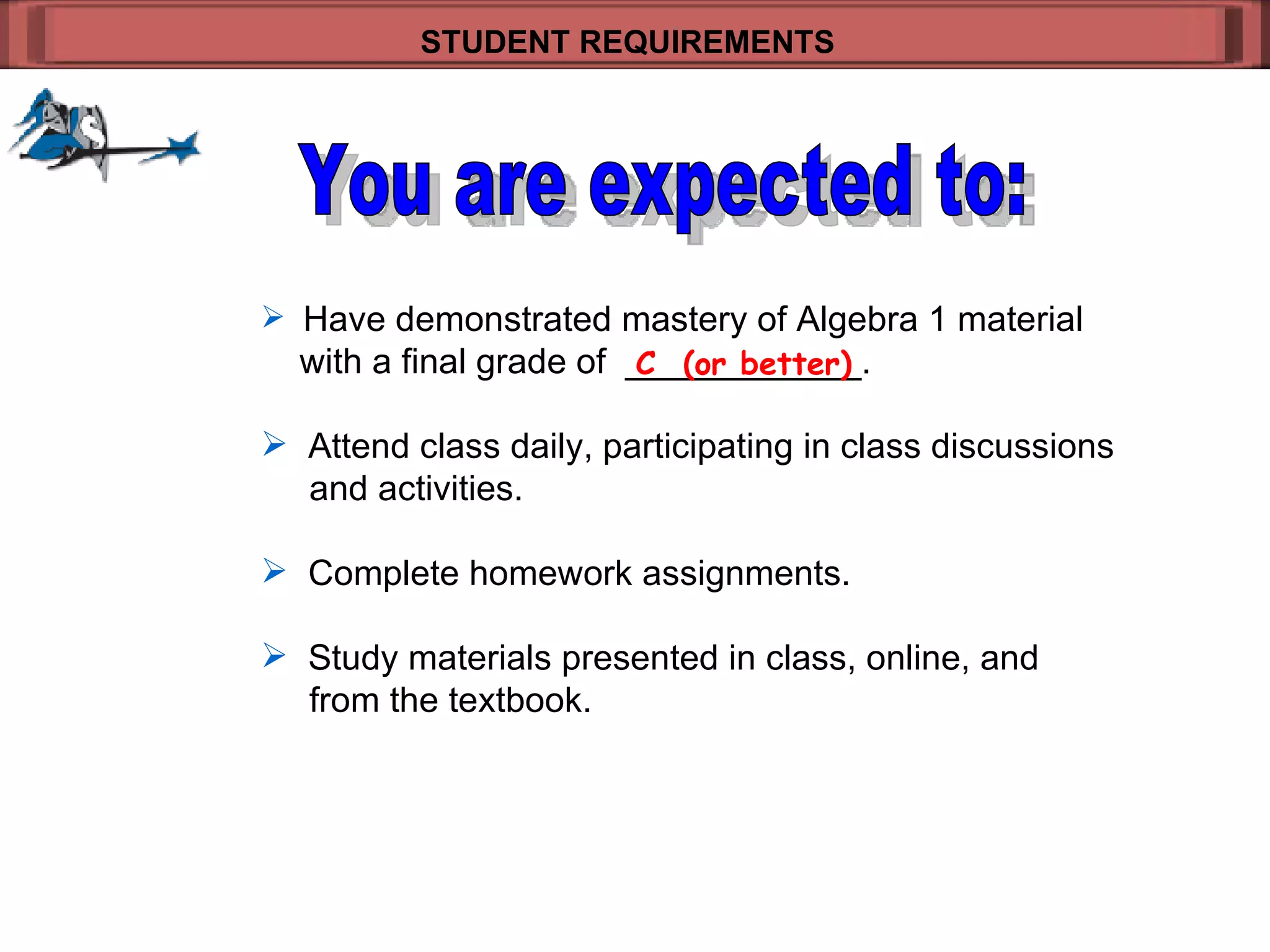Have demonstrated mastery of Algebra 1 material   with a final grade of  ____________.  Attend class daily, participating in class discussions    and activities. Complete homework assignments. Study materials presented in class, online, and    from the textbook. STUDENT REQUIREMENTS   C  (or better) You are expected to: 