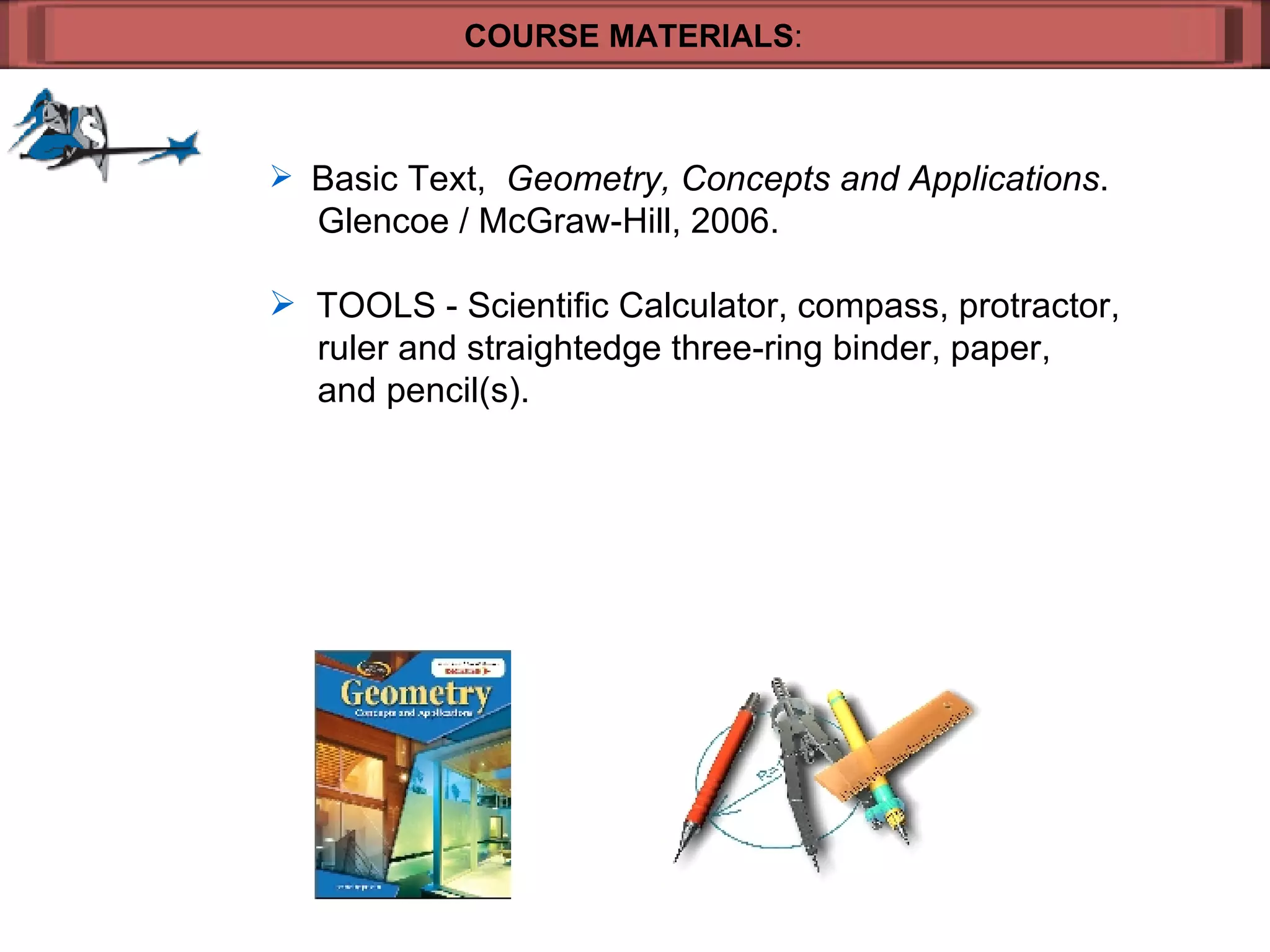 COURSE MATERIALS : Basic Text,  Geometry, Concepts and Applications .    Glencoe / McGraw-Hill, 2006. TOOLS - Scientific Calculator, compass, protractor,    ruler and straightedge three-ring binder, paper,    and pencil(s). 