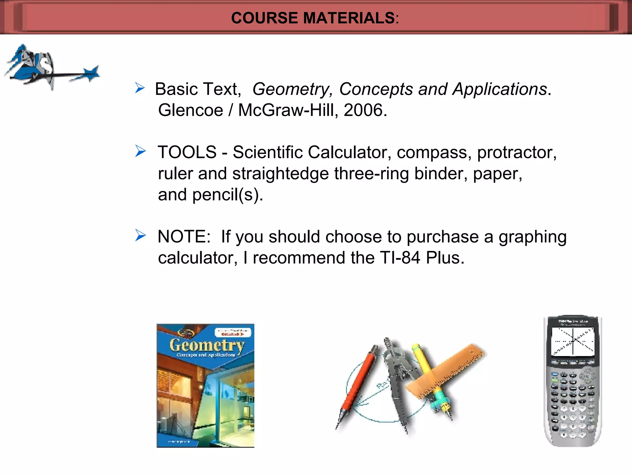 COURSE MATERIALS : Basic Text,  Geometry, Concepts and Applications .    Glencoe / McGraw-Hill, 2006. TOOLS - Scientific Calculator, compass, protractor,    ruler and straightedge three-ring binder, paper,    and pencil(s). NOTE:  If you should choose to purchase a graphing    calculator, I recommend the TI-84 Plus.  