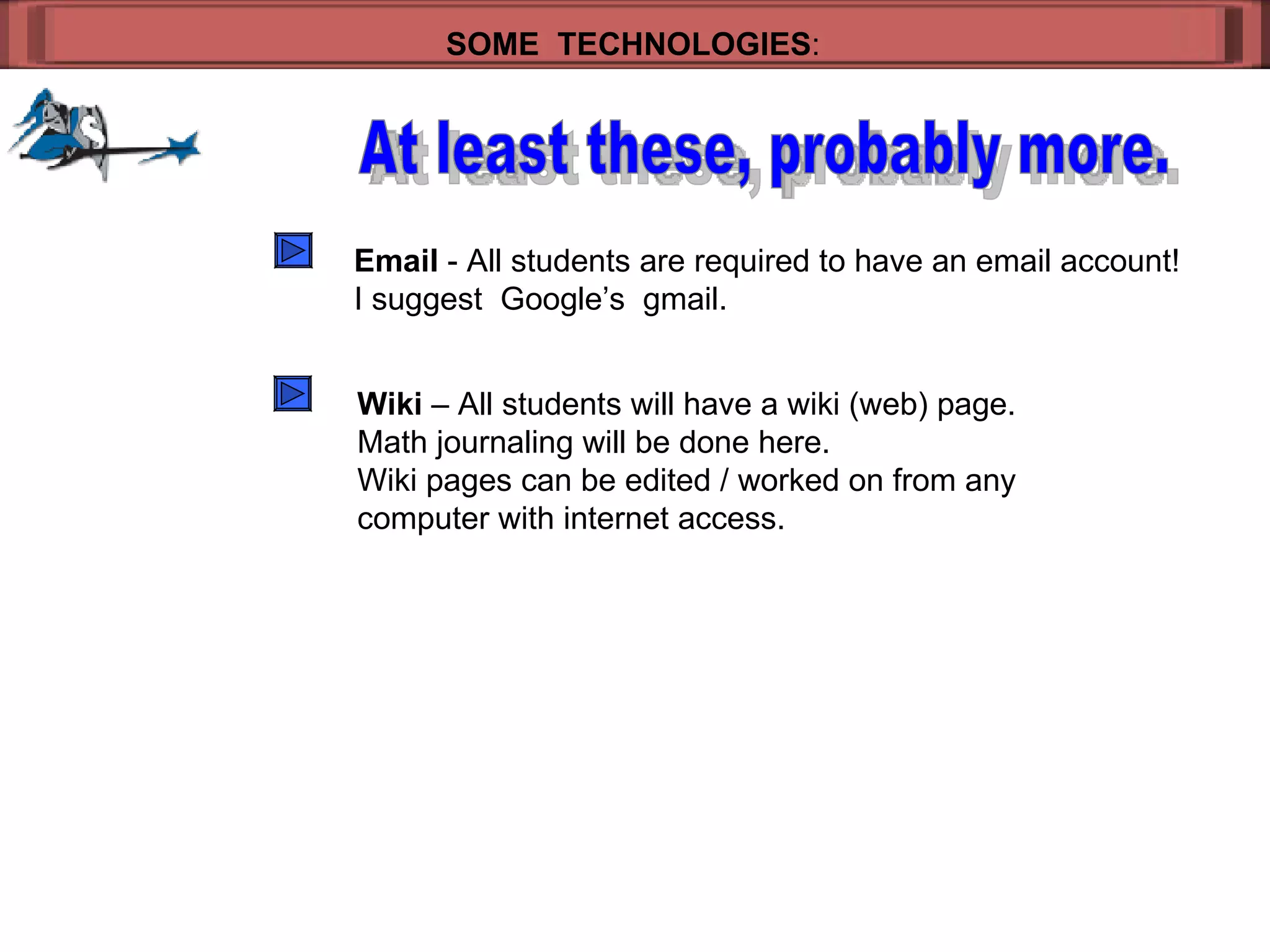 SOME  TECHNOLOGIES : At least these, probably more. Email  - All students are required to have an email account! I suggest  Google’s  gmail. Wiki  – All students will have a wiki (web) page. Math journaling will be done here. Wiki pages can be edited / worked on from any  computer with internet access. 