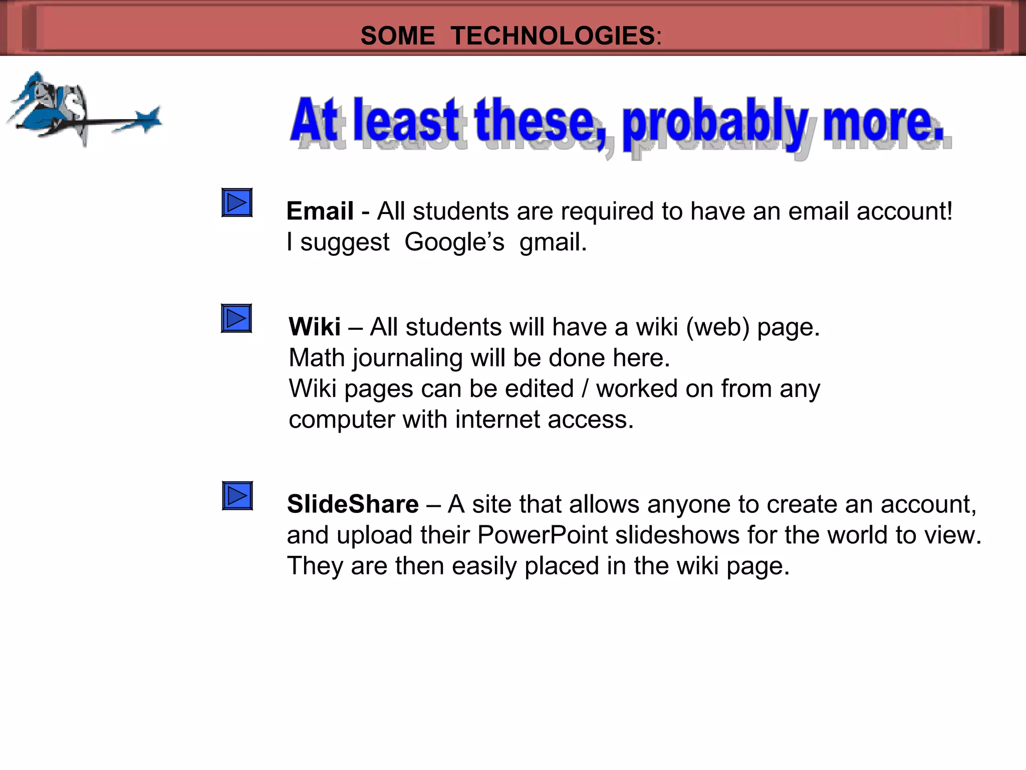 SOME  TECHNOLOGIES : At least these, probably more. Email  - All students are required to have an email account! I suggest  Google’s  gmail. Wiki  – All students will have a wiki (web) page. Math journaling will be done here. Wiki pages can be edited / worked on from any  computer with internet access. SlideShare  – A site that allows anyone to create an account, and upload their PowerPoint slideshows for the world to view. They are then easily placed in the wiki page. 