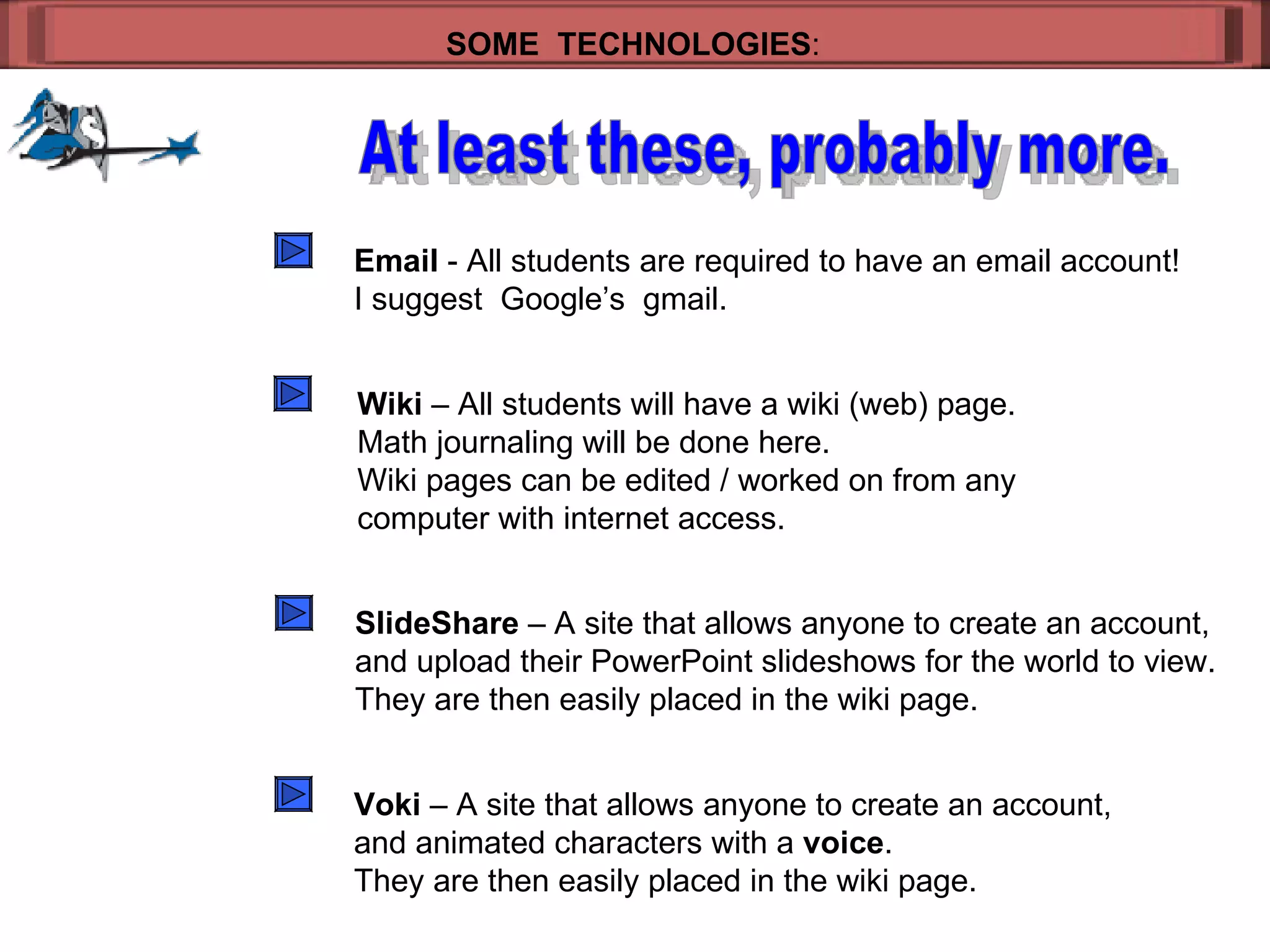 SOME  TECHNOLOGIES : At least these, probably more. Email  - All students are required to have an email account! I suggest  Google’s  gmail. Wiki  – All students will have a wiki (web) page. Math journaling will be done here. Wiki pages can be edited / worked on from any  computer with internet access. SlideShare  – A site that allows anyone to create an account, and upload their PowerPoint slideshows for the world to view. They are then easily placed in the wiki page. Voki  – A site that allows anyone to create an account, and animated characters with a  voice . They are then easily placed in the wiki page. 