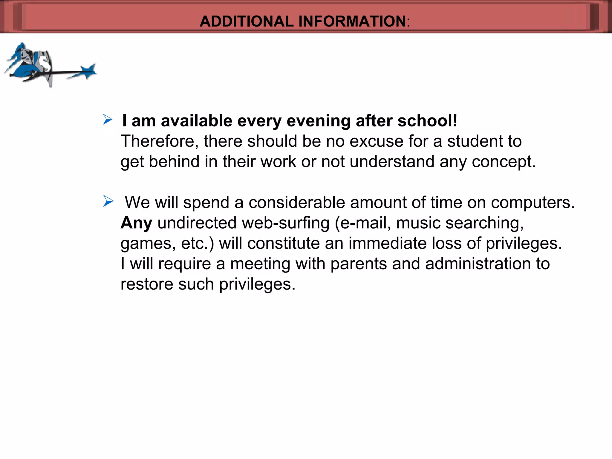 ADDITIONAL INFORMATION : I am available every evening after school!     Therefore, there should be no excuse for a student to  get behind in their work or not understand any concept. We will spend a considerable amount of time on computers.    Any  undirected web-surfing (e-mail, music searching, games, etc.) will constitute an immediate loss of privileges.    I will require a meeting with parents and administration to  restore such privileges. 