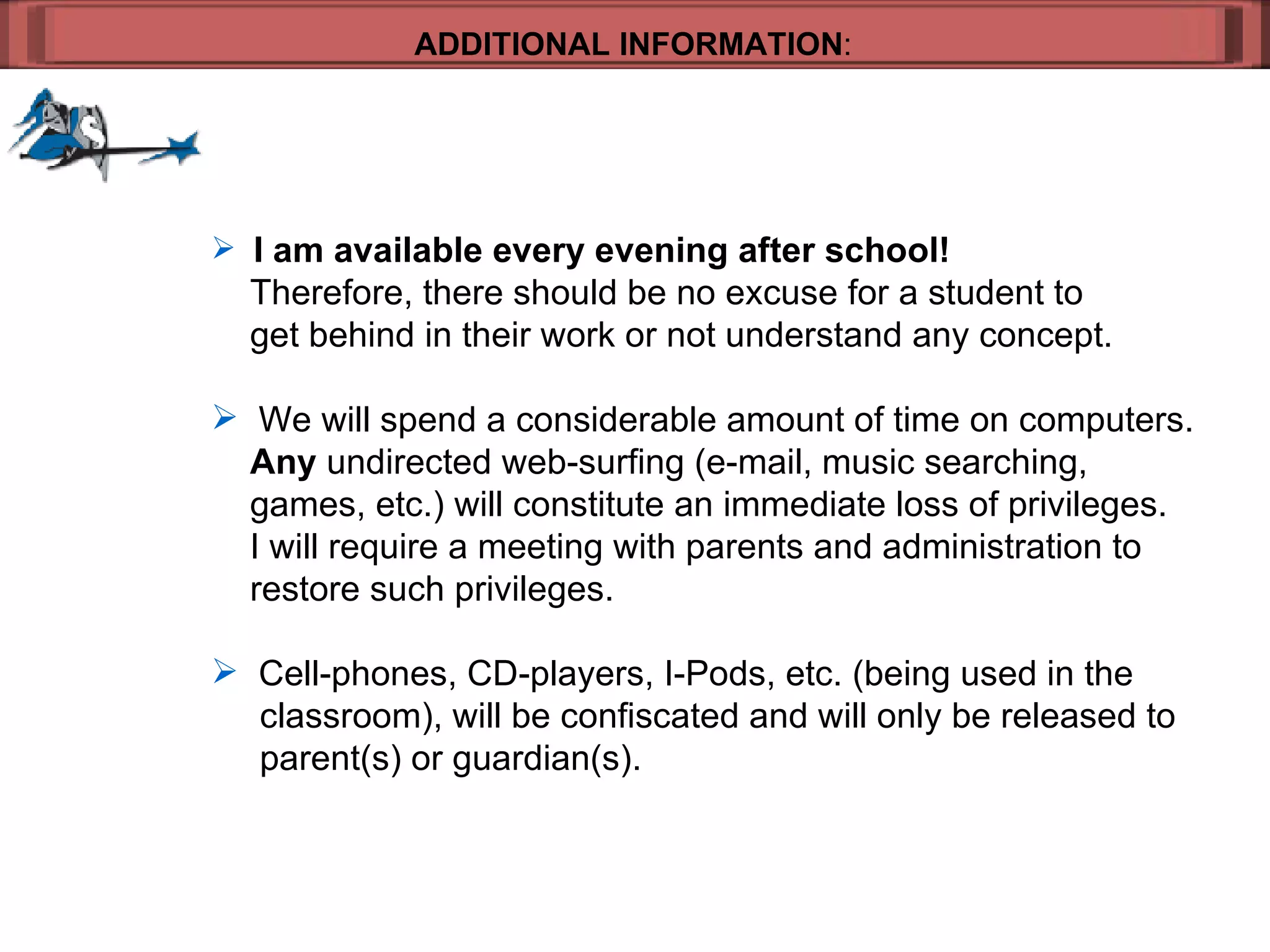 ADDITIONAL INFORMATION : I am available every evening after school!     Therefore, there should be no excuse for a student to  get behind in their work or not understand any concept. We will spend a considerable amount of time on computers.    Any  undirected web-surfing (e-mail, music searching, games, etc.) will constitute an immediate loss of privileges.    I will require a meeting with parents and administration to  restore such privileges. Cell-phones, CD-players, I-Pods, etc. (being used in the   classroom), will be confiscated and will only be released to   parent(s) or guardian(s). 