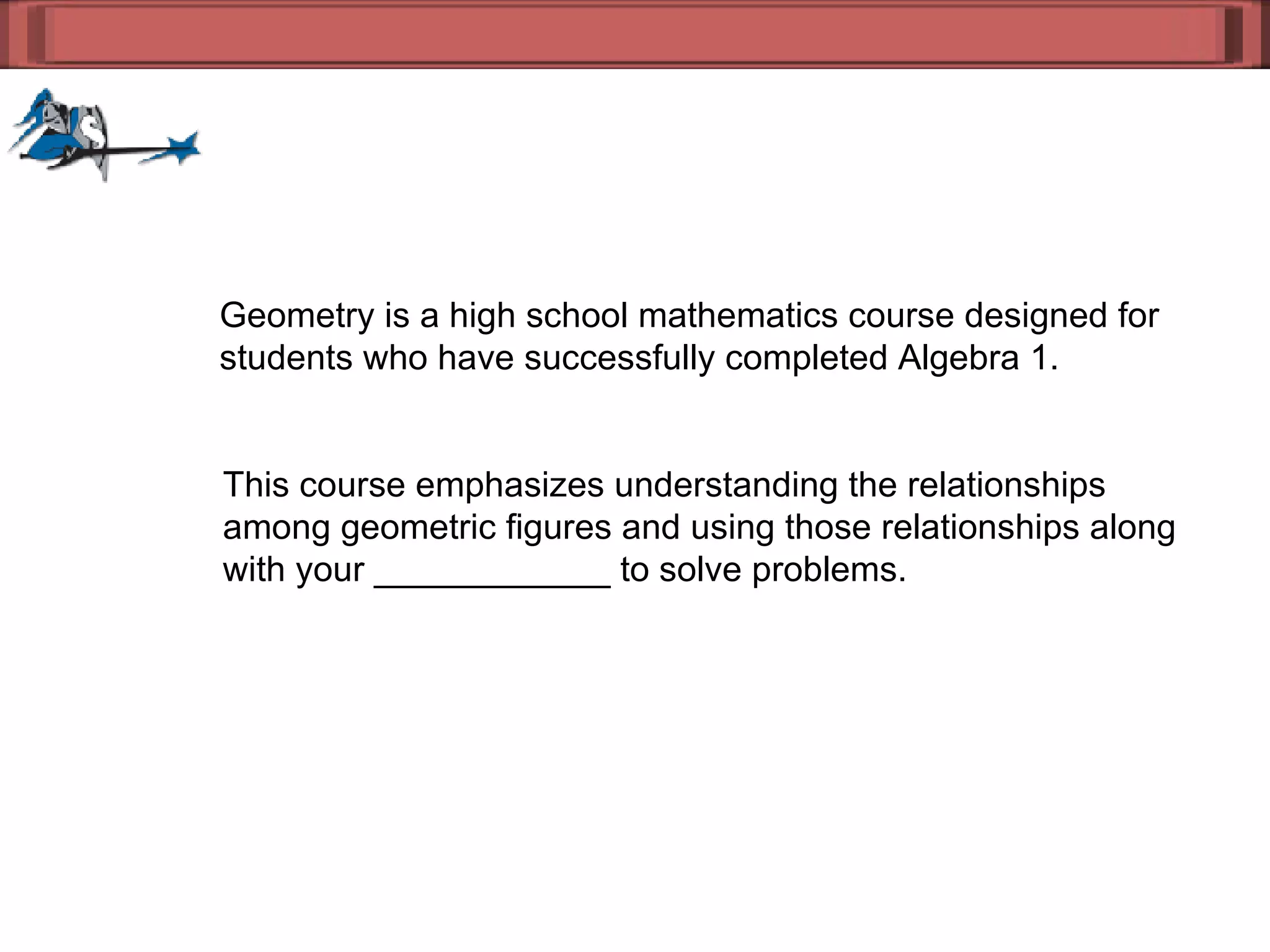 Geometry is a high school mathematics course designed for  students who have successfully completed Algebra 1.  This course emphasizes understanding the relationships  among geometric figures and using those relationships along  with your ____________ to solve problems. 