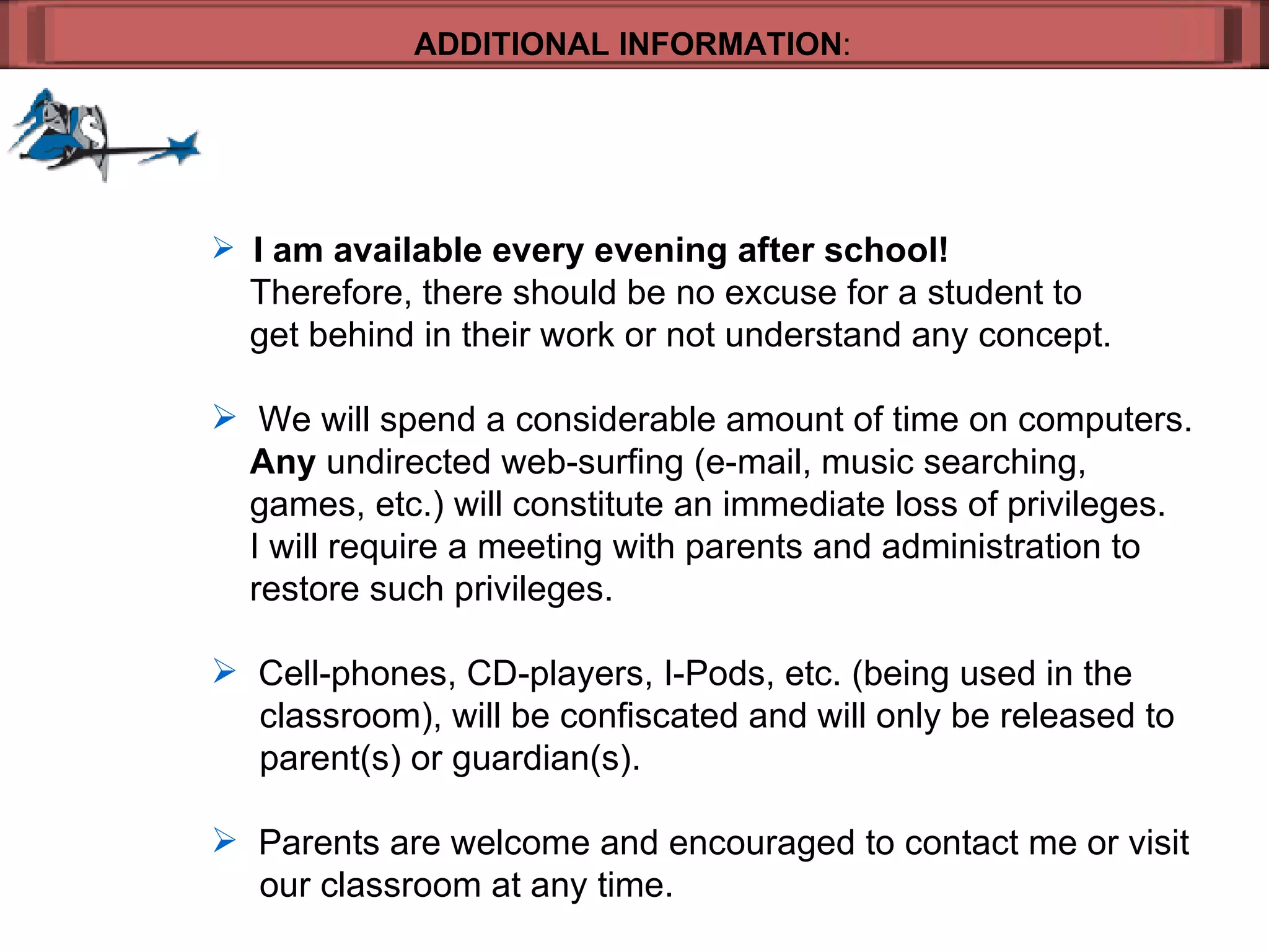 ADDITIONAL INFORMATION : I am available every evening after school!     Therefore, there should be no excuse for a student to  get behind in their work or not understand any concept. We will spend a considerable amount of time on computers.    Any  undirected web-surfing (e-mail, music searching, games, etc.) will constitute an immediate loss of privileges.    I will require a meeting with parents and administration to  restore such privileges. Cell-phones, CD-players, I-Pods, etc. (being used in the   classroom), will be confiscated and will only be released to   parent(s) or guardian(s). Parents are welcome and encouraged to contact me or visit   our classroom at any time.  