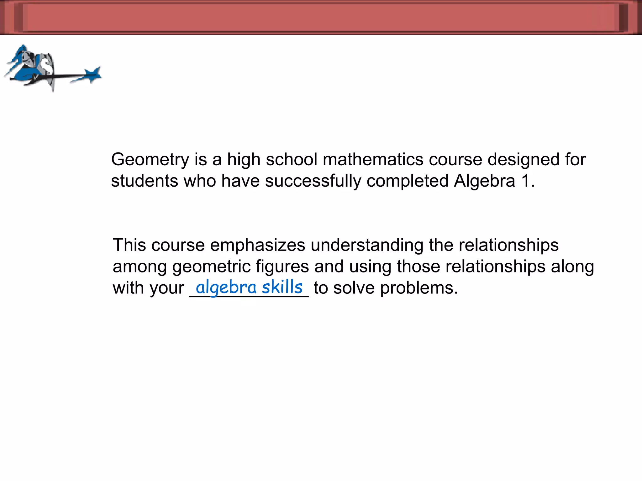 Geometry is a high school mathematics course designed for  students who have successfully completed Algebra 1.  This course emphasizes understanding the relationships  among geometric figures and using those relationships along  with your ____________ to solve problems. algebra skills 