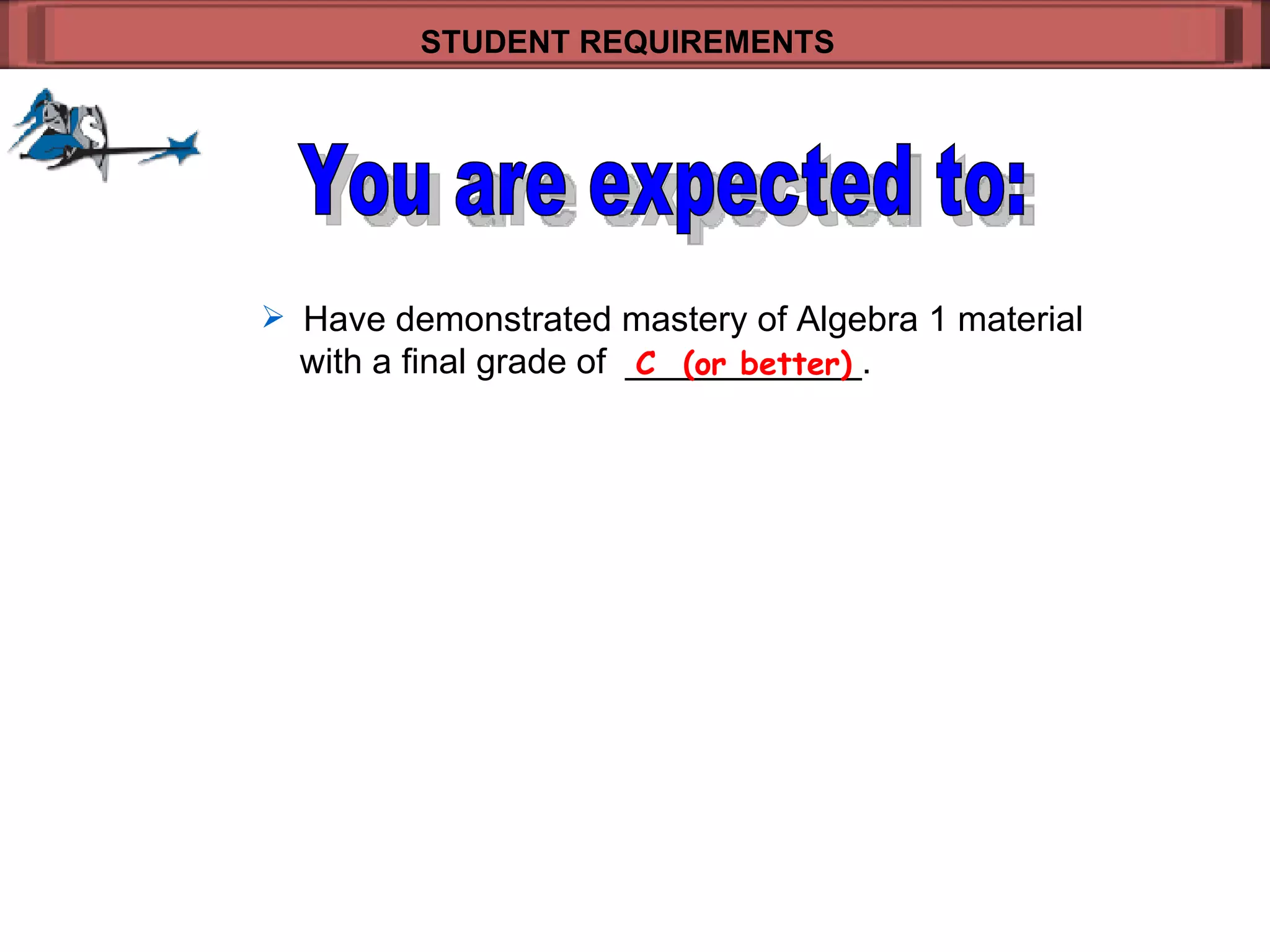 Have demonstrated mastery of Algebra 1 material   with a final grade of  ____________.  STUDENT REQUIREMENTS   C  (or better) You are expected to: 