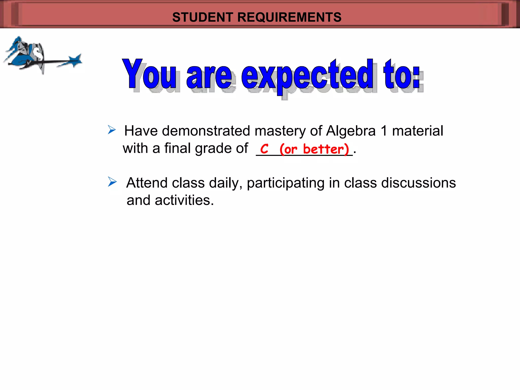 Have demonstrated mastery of Algebra 1 material   with a final grade of  ____________.  Attend class daily, participating in class discussions    and activities. STUDENT REQUIREMENTS   C  (or better) You are expected to: 
