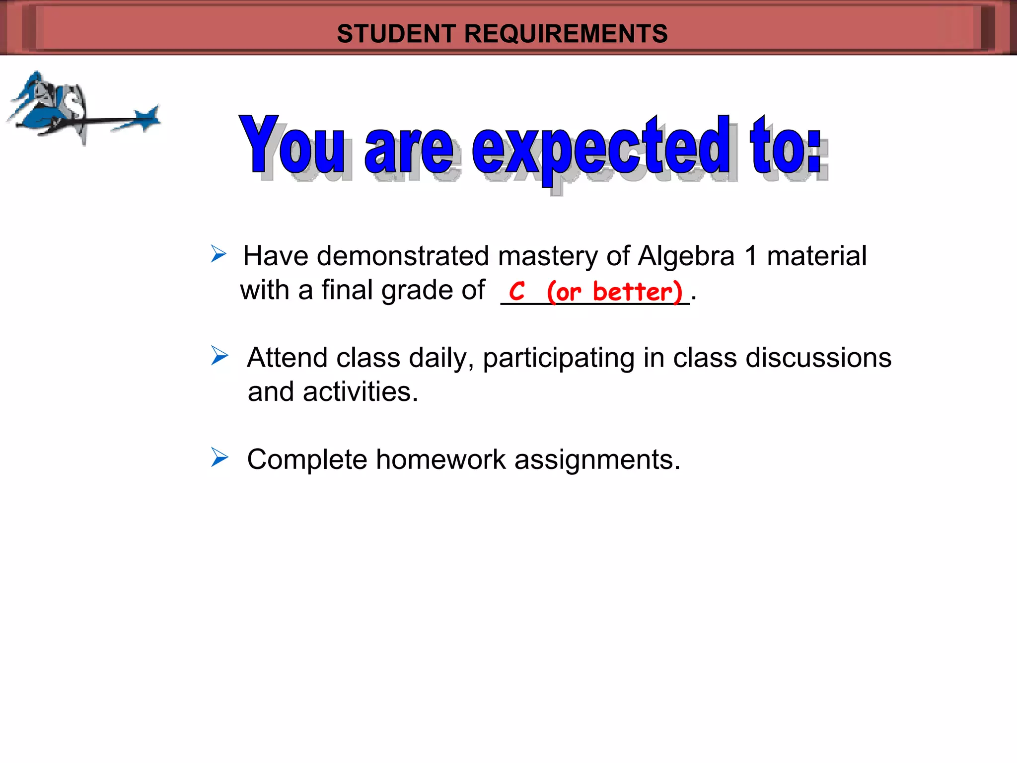 Have demonstrated mastery of Algebra 1 material   with a final grade of  ____________.  Attend class daily, participating in class discussions    and activities. Complete homework assignments. STUDENT REQUIREMENTS   C  (or better) You are expected to: 