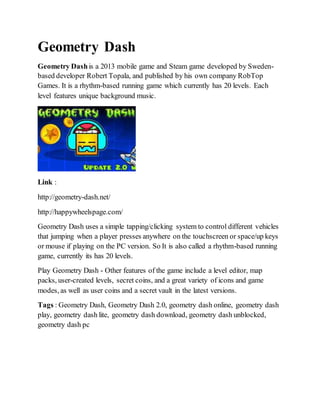 Geometry Dash
Geometry Dashis a 2013 mobile game and Steam game developed by Sweden-
based developer Robert Topala, and published by his own company RobTop
Games. It is a rhythm-based running game which currently has 20 levels. Each
level features unique background music.
Link :
http://geometry-dash.net/
http://happywheelspage.com/
Geometry Dash uses a simple tapping/clicking system to control different vehicles
that jumping when a player presses anywhere on the touchscreen or space/up keys
or mouse if playing on the PC version. So It is also called a rhythm-based running
game, currently its has 20 levels.
Play Geometry Dash - Other features of the game include a level editor, map
packs, user-created levels, secret coins, and a great variety of icons and game
modes, as well as user coins and a secret vault in the latest versions.
Tags : Geometry Dash, Geometry Dash 2.0, geometry dash online, geometry dash
play, geometry dash lite, geometry dash download, geometry dash unblocked,
geometry dash pc
 