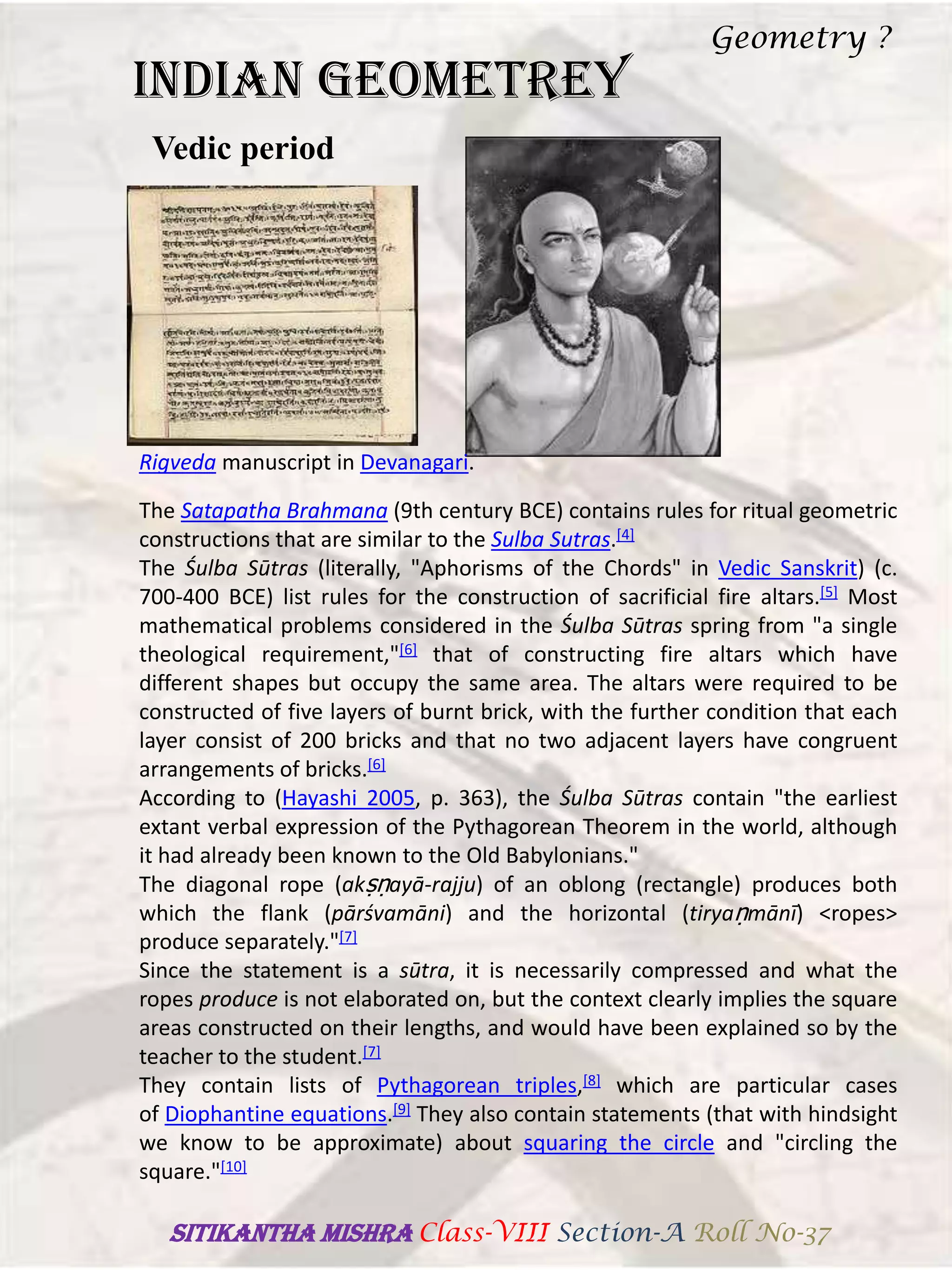 INDIAN GEOMETREY
Vedic period
Rigveda manuscript in Devanagari.
The Satapatha Brahmana (9th century BCE) contains rules for ritual geometric
constructions that are similar to the Sulba Sutras.[4]
The Śulba Sūtras (literally, "Aphorisms of the Chords" in Vedic Sanskrit) (c.
700-400 BCE) list rules for the construction of sacrificial fire altars.[5] Most
mathematical problems considered in the Śulba Sūtras spring from "a single
theological requirement,"[6] that of constructing fire altars which have
different shapes but occupy the same area. The altars were required to be
constructed of five layers of burnt brick, with the further condition that each
layer consist of 200 bricks and that no two adjacent layers have congruent
arrangements of bricks.[6]
According to (Hayashi 2005, p. 363), the Śulba Sūtras contain "the earliest
extant verbal expression of the Pythagorean Theorem in the world, although
it had already been known to the Old Babylonians."
The diagonal rope (akṣṇayā-rajju) of an oblong (rectangle) produces both
which the flank (pārśvamāni) and the horizontal (tiryaṇmānī) <ropes>
produce separately."[7]
Since the statement is a sūtra, it is necessarily compressed and what the
ropes produce is not elaborated on, but the context clearly implies the square
areas constructed on their lengths, and would have been explained so by the
teacher to the student.[7]
They contain lists of Pythagorean triples,[8] which are particular cases
of Diophantine equations.[9] They also contain statements (that with hindsight
we know to be approximate) about squaring the circle and "circling the
square."[10]
Geometry ?
SITIKANThA MISHRA Class-VIII Section-A Roll No-37
 