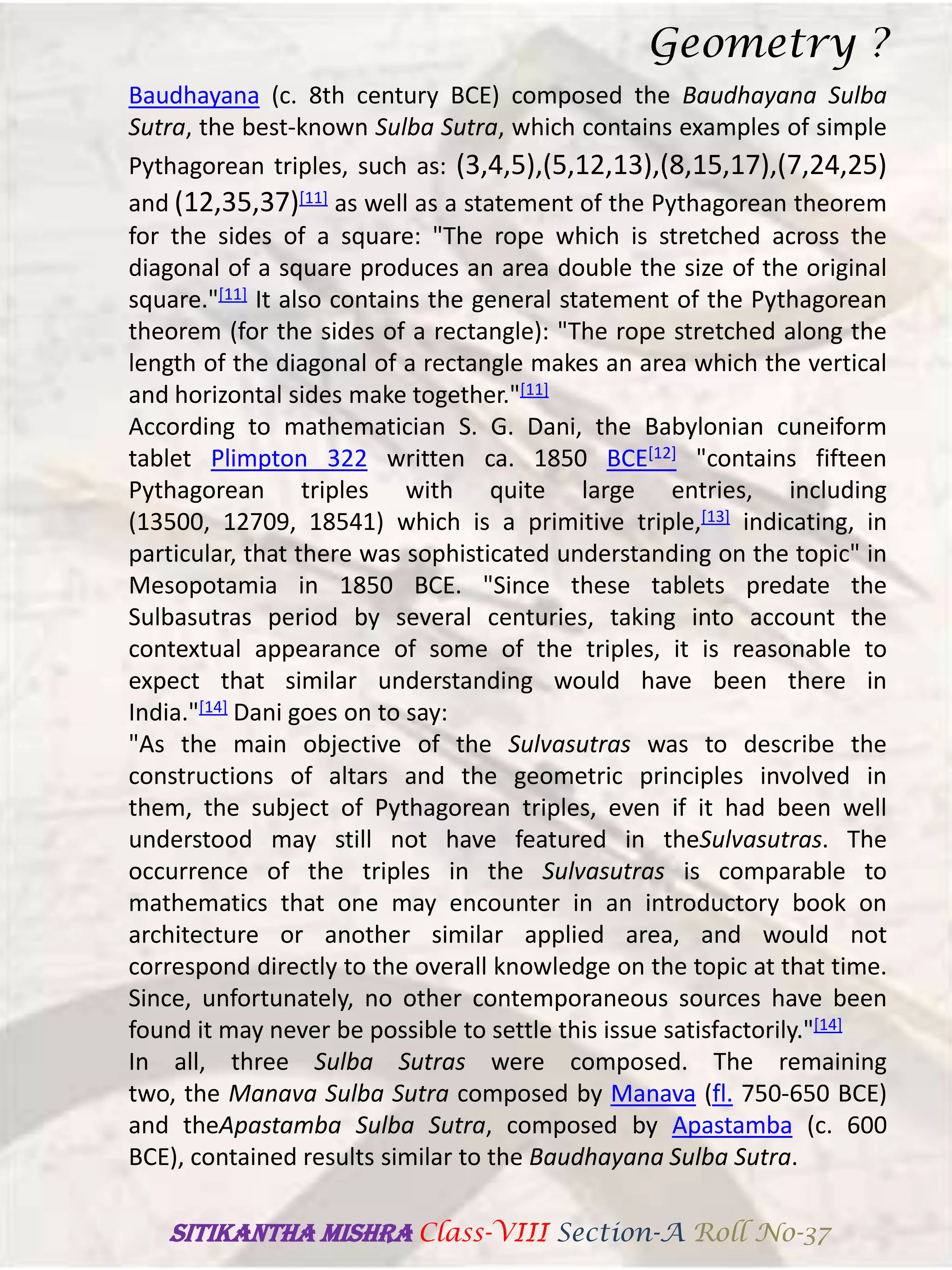 Baudhayana (c. 8th century BCE) composed the Baudhayana Sulba
Sutra, the best-known Sulba Sutra, which contains examples of simple
Pythagorean triples, such as: (3,4,5),(5,12,13),(8,15,17),(7,24,25)
and (12,35,37)[11] as well as a statement of the Pythagorean theorem
for the sides of a square: "The rope which is stretched across the
diagonal of a square produces an area double the size of the original
square."[11] It also contains the general statement of the Pythagorean
theorem (for the sides of a rectangle): "The rope stretched along the
length of the diagonal of a rectangle makes an area which the vertical
and horizontal sides make together."[11]
According to mathematician S. G. Dani, the Babylonian cuneiform
tablet Plimpton 322 written ca. 1850 BCE[12] "contains fifteen
Pythagorean triples with quite large entries, including
(13500, 12709, 18541) which is a primitive triple,[13] indicating, in
particular, that there was sophisticated understanding on the topic" in
Mesopotamia in 1850 BCE. "Since these tablets predate the
Sulbasutras period by several centuries, taking into account the
contextual appearance of some of the triples, it is reasonable to
expect that similar understanding would have been there in
India."[14] Dani goes on to say:
"As the main objective of the Sulvasutras was to describe the
constructions of altars and the geometric principles involved in
them, the subject of Pythagorean triples, even if it had been well
understood may still not have featured in theSulvasutras. The
occurrence of the triples in the Sulvasutras is comparable to
mathematics that one may encounter in an introductory book on
architecture or another similar applied area, and would not
correspond directly to the overall knowledge on the topic at that time.
Since, unfortunately, no other contemporaneous sources have been
found it may never be possible to settle this issue satisfactorily."[14]
In all, three Sulba Sutras were composed. The remaining
two, the Manava Sulba Sutra composed by Manava (fl. 750-650 BCE)
and theApastamba Sulba Sutra, composed by Apastamba (c. 600
BCE), contained results similar to the Baudhayana Sulba Sutra.
Geometry ?
SITIKANThA MISHRA Class-VIII Section-A Roll No-37
 