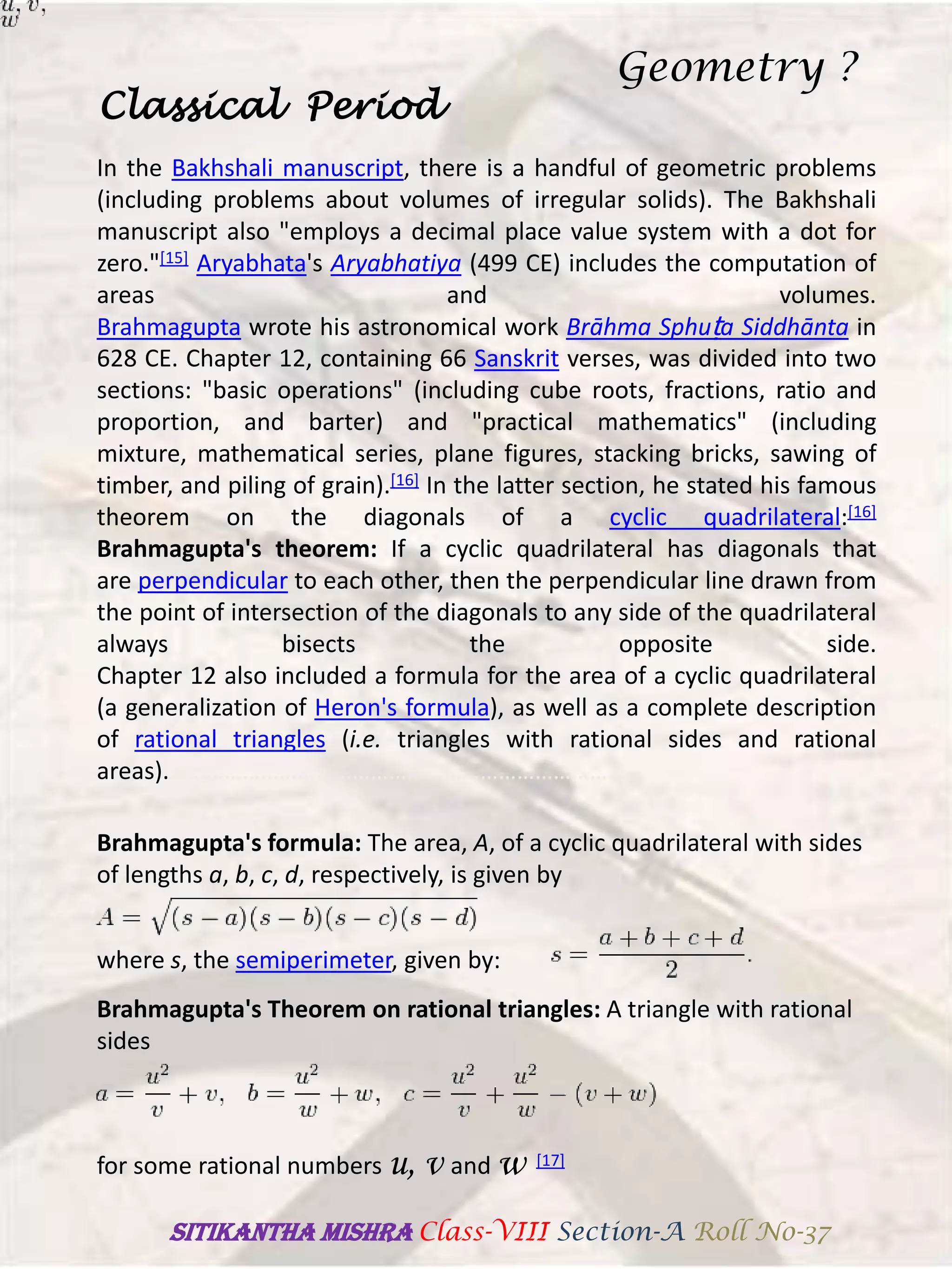 In the Bakhshali manuscript, there is a handful of geometric problems
(including problems about volumes of irregular solids). The Bakhshali
manuscript also "employs a decimal place value system with a dot for
zero."[15] Aryabhata's Aryabhatiya (499 CE) includes the computation of
areas and volumes.
Brahmagupta wrote his astronomical work Brāhma Sphuṭa Siddhānta in
628 CE. Chapter 12, containing 66 Sanskrit verses, was divided into two
sections: "basic operations" (including cube roots, fractions, ratio and
proportion, and barter) and "practical mathematics" (including
mixture, mathematical series, plane figures, stacking bricks, sawing of
timber, and piling of grain).[16] In the latter section, he stated his famous
theorem on the diagonals of a cyclic quadrilateral:[16]
Brahmagupta's theorem: If a cyclic quadrilateral has diagonals that
are perpendicular to each other, then the perpendicular line drawn from
the point of intersection of the diagonals to any side of the quadrilateral
always bisects the opposite side.
Chapter 12 also included a formula for the area of a cyclic quadrilateral
(a generalization of Heron's formula), as well as a complete description
of rational triangles (i.e. triangles with rational sides and rational
areas).………………………………………………………………….
Classical Period
Brahmagupta's formula: The area, A, of a cyclic quadrilateral with sides
of lengths a, b, c, d, respectively, is given by
where s, the semiperimeter, given by:
Brahmagupta's Theorem on rational triangles: A triangle with rational
sides
for some rational numbers u, v and w [17]
Geometry ?
SITIKANThA MISHRA Class-VIII Section-A Roll No-37
 
