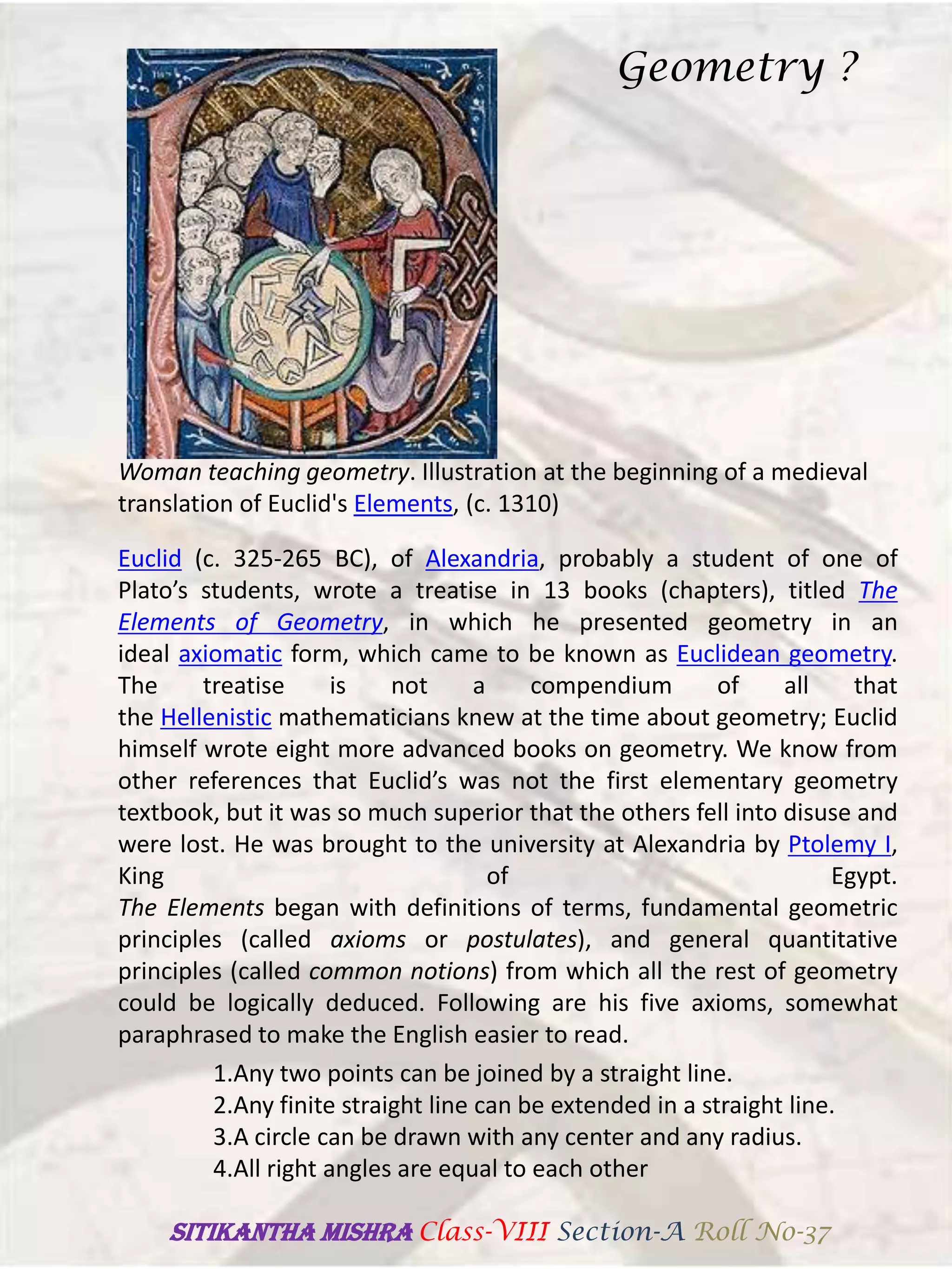 Woman teaching geometry. Illustration at the beginning of a medieval
translation of Euclid's Elements, (c. 1310)
Euclid (c. 325-265 BC), of Alexandria, probably a student of one of
Plato’s students, wrote a treatise in 13 books (chapters), titled The
Elements of Geometry, in which he presented geometry in an
ideal axiomatic form, which came to be known as Euclidean geometry.
The treatise is not a compendium of all that
the Hellenistic mathematicians knew at the time about geometry; Euclid
himself wrote eight more advanced books on geometry. We know from
other references that Euclid’s was not the first elementary geometry
textbook, but it was so much superior that the others fell into disuse and
were lost. He was brought to the university at Alexandria by Ptolemy I,
King of Egypt.
The Elements began with definitions of terms, fundamental geometric
principles (called axioms or postulates), and general quantitative
principles (called common notions) from which all the rest of geometry
could be logically deduced. Following are his five axioms, somewhat
paraphrased to make the English easier to read.
1.Any two points can be joined by a straight line.
2.Any finite straight line can be extended in a straight line.
3.A circle can be drawn with any center and any radius.
4.All right angles are equal to each other
Geometry ?
SITIKANThA MISHRA Class-VIII Section-A Roll No-37
 