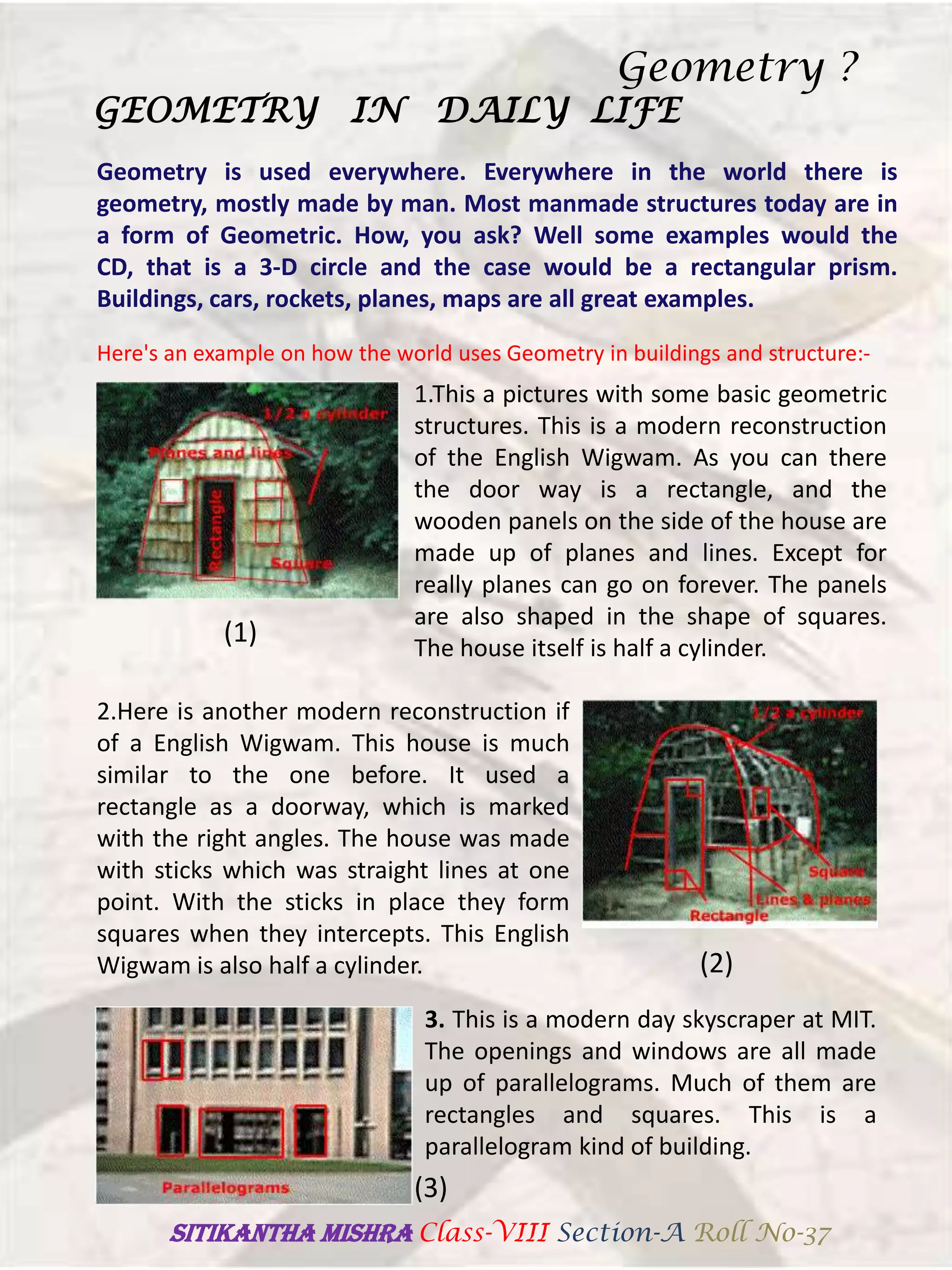 Geometry is used everywhere. Everywhere in the world there is
geometry, mostly made by man. Most manmade structures today are in
a form of Geometric. How, you ask? Well some examples would the
CD, that is a 3-D circle and the case would be a rectangular prism.
Buildings, cars, rockets, planes, maps are all great examples.
GEOMETRY IN DAILY LIFE
Here's an example on how the world uses Geometry in buildings and structure:-
1.This a pictures with some basic geometric
structures. This is a modern reconstruction
of the English Wigwam. As you can there
the door way is a rectangle, and the
wooden panels on the side of the house are
made up of planes and lines. Except for
really planes can go on forever. The panels
are also shaped in the shape of squares.
The house itself is half a cylinder.
(1)
2.Here is another modern reconstruction if
of a English Wigwam. This house is much
similar to the one before. It used a
rectangle as a doorway, which is marked
with the right angles. The house was made
with sticks which was straight lines at one
point. With the sticks in place they form
squares when they intercepts. This English
Wigwam is also half a cylinder. (2)
3. This is a modern day skyscraper at MIT.
The openings and windows are all made
up of parallelograms. Much of them are
rectangles and squares. This is a
parallelogram kind of building.
(3)
Geometry ?
SITIKANThA MISHRA Class-VIII Section-A Roll No-37
 