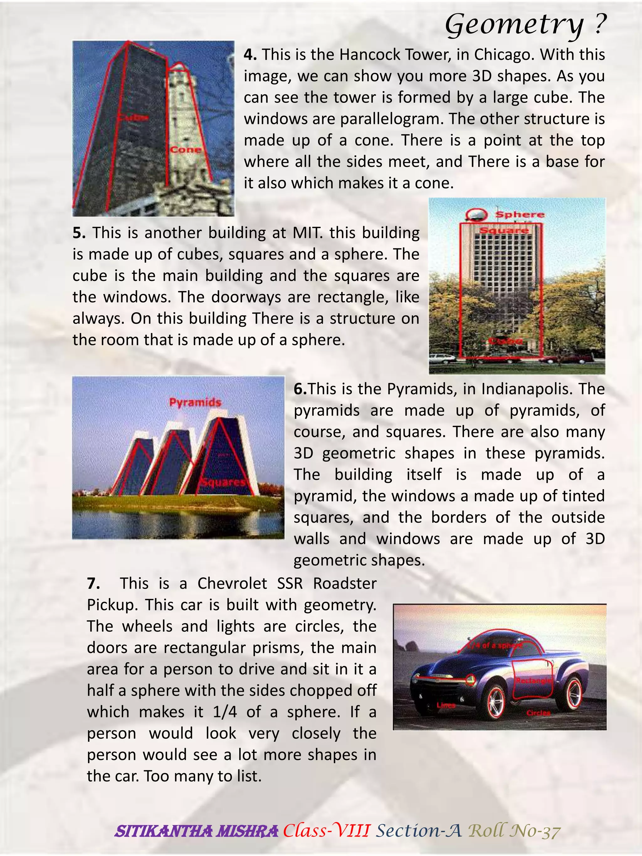 4. This is the Hancock Tower, in Chicago. With this
image, we can show you more 3D shapes. As you
can see the tower is formed by a large cube. The
windows are parallelogram. The other structure is
made up of a cone. There is a point at the top
where all the sides meet, and There is a base for
it also which makes it a cone.
5. This is another building at MIT. this building
is made up of cubes, squares and a sphere. The
cube is the main building and the squares are
the windows. The doorways are rectangle, like
always. On this building There is a structure on
the room that is made up of a sphere.
6.This is the Pyramids, in Indianapolis. The
pyramids are made up of pyramids, of
course, and squares. There are also many
3D geometric shapes in these pyramids.
The building itself is made up of a
pyramid, the windows a made up of tinted
squares, and the borders of the outside
walls and windows are made up of 3D
geometric shapes.
7. This is a Chevrolet SSR Roadster
Pickup. This car is built with geometry.
The wheels and lights are circles, the
doors are rectangular prisms, the main
area for a person to drive and sit in it a
half a sphere with the sides chopped off
which makes it 1/4 of a sphere. If a
person would look very closely the
person would see a lot more shapes in
the car. Too many to list.
Geometry ?
SITIKANThA MISHRA Class-VIII Section-A Roll No-37
 