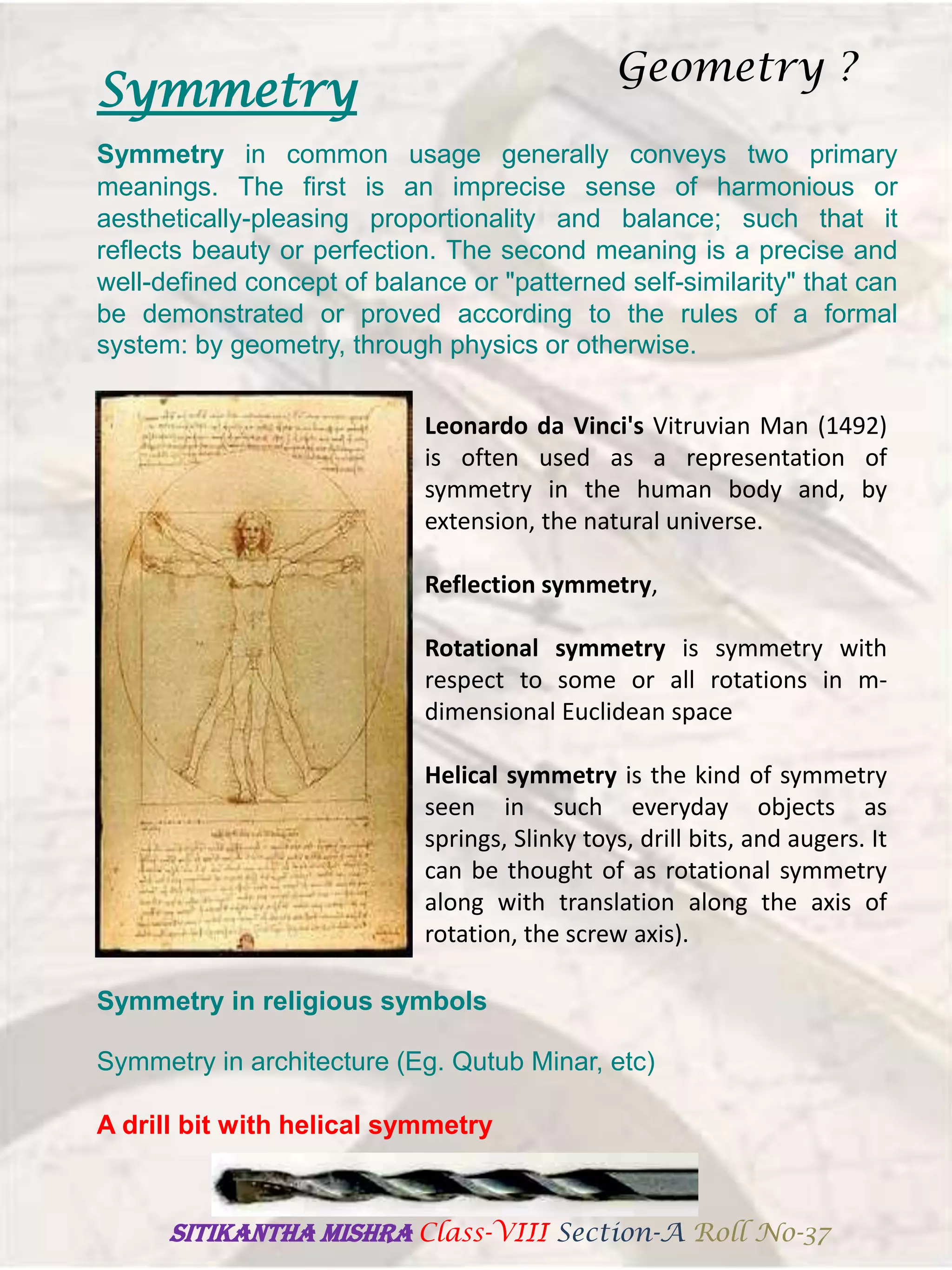 Symmetry
Symmetry in common usage generally conveys two primary
meanings. The first is an imprecise sense of harmonious or
aesthetically-pleasing proportionality and balance; such that it
reflects beauty or perfection. The second meaning is a precise and
well-defined concept of balance or "patterned self-similarity" that can
be demonstrated or proved according to the rules of a formal
system: by geometry, through physics or otherwise.
Leonardo da Vinci's Vitruvian Man (1492)
is often used as a representation of
symmetry in the human body and, by
extension, the natural universe.
Reflection symmetry,
Rotational symmetry is symmetry with
respect to some or all rotations in m-
dimensional Euclidean space
Helical symmetry is the kind of symmetry
seen in such everyday objects as
springs, Slinky toys, drill bits, and augers. It
can be thought of as rotational symmetry
along with translation along the axis of
rotation, the screw axis).
Symmetry in religious symbols
Symmetry in architecture (Eg. Qutub Minar, etc)
A drill bit with helical symmetry
Geometry ?
SITIKANThA MISHRA Class-VIII Section-A Roll No-37
 