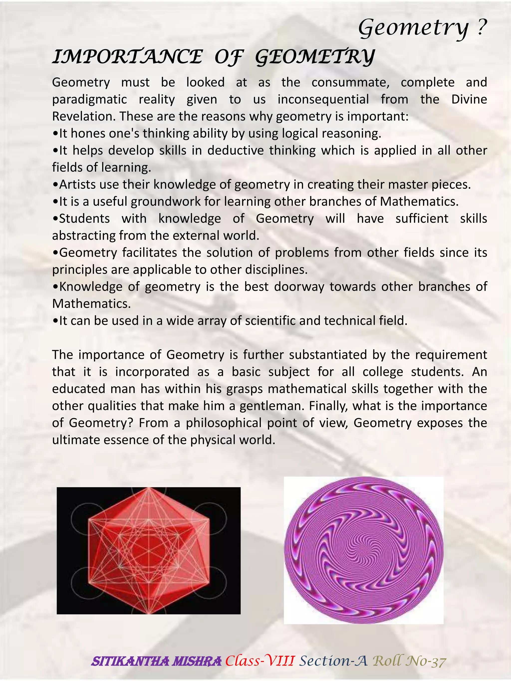 IMPORTANCE OF GEOMETRY
Geometry must be looked at as the consummate, complete and
paradigmatic reality given to us inconsequential from the Divine
Revelation. These are the reasons why geometry is important:
•It hones one's thinking ability by using logical reasoning.
•It helps develop skills in deductive thinking which is applied in all other
fields of learning.
•Artists use their knowledge of geometry in creating their master pieces.
•It is a useful groundwork for learning other branches of Mathematics.
•Students with knowledge of Geometry will have sufficient skills
abstracting from the external world.
•Geometry facilitates the solution of problems from other fields since its
principles are applicable to other disciplines.
•Knowledge of geometry is the best doorway towards other branches of
Mathematics.
•It can be used in a wide array of scientific and technical field.
The importance of Geometry is further substantiated by the requirement
that it is incorporated as a basic subject for all college students. An
educated man has within his grasps mathematical skills together with the
other qualities that make him a gentleman. Finally, what is the importance
of Geometry? From a philosophical point of view, Geometry exposes the
ultimate essence of the physical world.
Geometry ?
SITIKANThA MISHRA Class-VIII Section-A Roll No-37
 