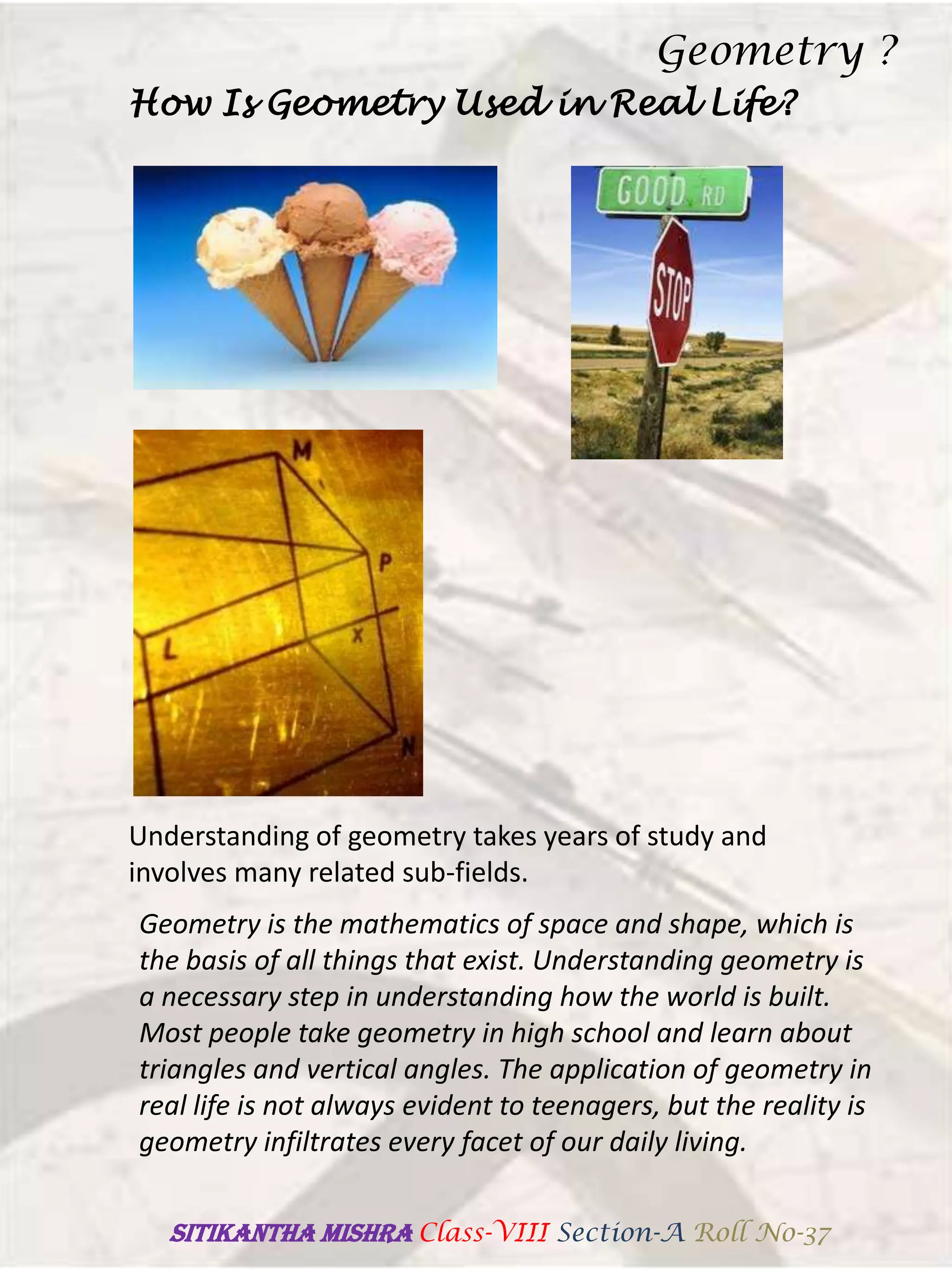 How Is Geometry Used in Real Life?
Understanding of geometry takes years of study and
involves many related sub-fields.
Geometry is the mathematics of space and shape, which is
the basis of all things that exist. Understanding geometry is
a necessary step in understanding how the world is built.
Most people take geometry in high school and learn about
triangles and vertical angles. The application of geometry in
real life is not always evident to teenagers, but the reality is
geometry infiltrates every facet of our daily living.
Geometry ?
SITIKANThA MISHRA Class-VIII Section-A Roll No-37
 