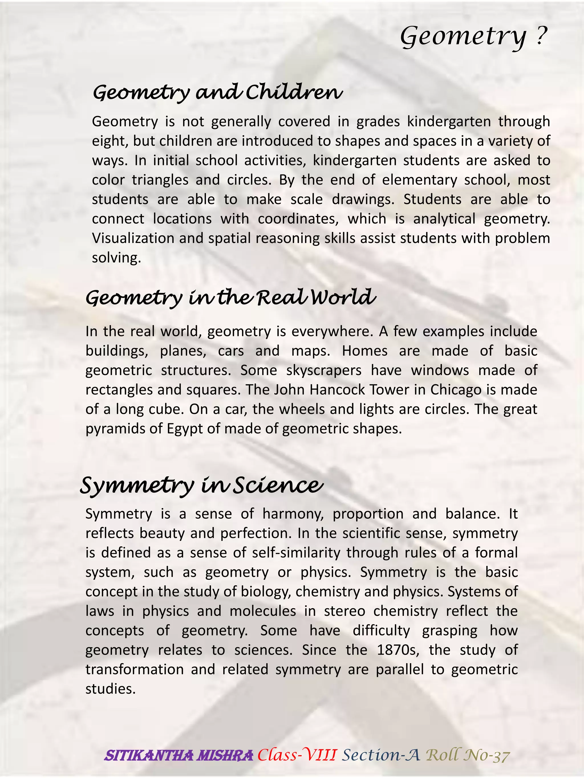 Geometry and Children
Geometry is not generally covered in grades kindergarten through
eight, but children are introduced to shapes and spaces in a variety of
ways. In initial school activities, kindergarten students are asked to
color triangles and circles. By the end of elementary school, most
students are able to make scale drawings. Students are able to
connect locations with coordinates, which is analytical geometry.
Visualization and spatial reasoning skills assist students with problem
solving.
Geometry in the Real World
In the real world, geometry is everywhere. A few examples include
buildings, planes, cars and maps. Homes are made of basic
geometric structures. Some skyscrapers have windows made of
rectangles and squares. The John Hancock Tower in Chicago is made
of a long cube. On a car, the wheels and lights are circles. The great
pyramids of Egypt of made of geometric shapes.
Symmetry in Science
Symmetry is a sense of harmony, proportion and balance. It
reflects beauty and perfection. In the scientific sense, symmetry
is defined as a sense of self-similarity through rules of a formal
system, such as geometry or physics. Symmetry is the basic
concept in the study of biology, chemistry and physics. Systems of
laws in physics and molecules in stereo chemistry reflect the
concepts of geometry. Some have difficulty grasping how
geometry relates to sciences. Since the 1870s, the study of
transformation and related symmetry are parallel to geometric
studies.
Geometry ?
SITIKANThA MISHRA Class-VIII Section-A Roll No-37
 
