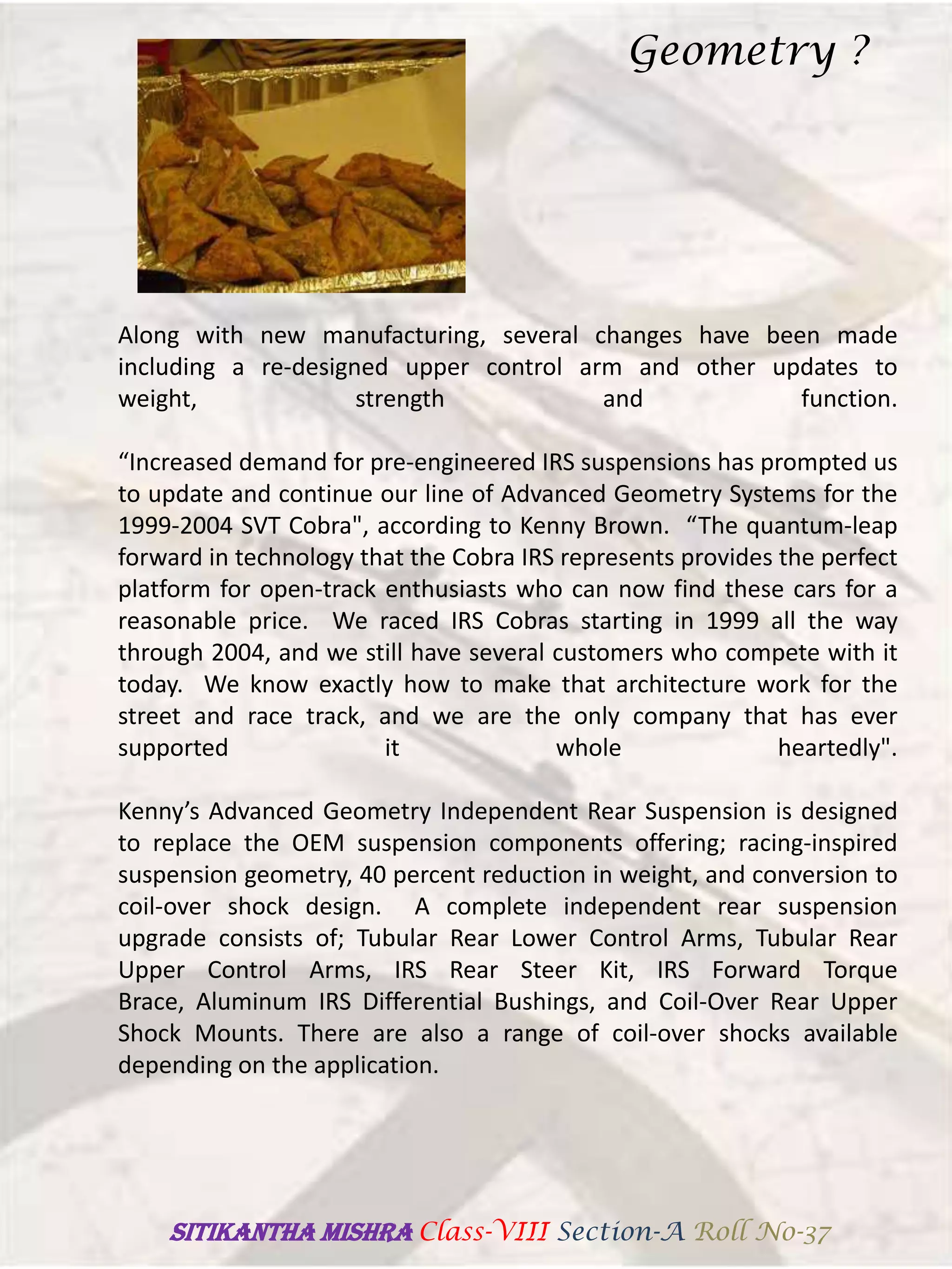 Along with new manufacturing, several changes have been made
including a re-designed upper control arm and other updates to
weight, strength and function.
“Increased demand for pre-engineered IRS suspensions has prompted us
to update and continue our line of Advanced Geometry Systems for the
1999-2004 SVT Cobra", according to Kenny Brown. “The quantum-leap
forward in technology that the Cobra IRS represents provides the perfect
platform for open-track enthusiasts who can now find these cars for a
reasonable price. We raced IRS Cobras starting in 1999 all the way
through 2004, and we still have several customers who compete with it
today. We know exactly how to make that architecture work for the
street and race track, and we are the only company that has ever
supported it whole heartedly".
Kenny’s Advanced Geometry Independent Rear Suspension is designed
to replace the OEM suspension components offering; racing-inspired
suspension geometry, 40 percent reduction in weight, and conversion to
coil-over shock design. A complete independent rear suspension
upgrade consists of; Tubular Rear Lower Control Arms, Tubular Rear
Upper Control Arms, IRS Rear Steer Kit, IRS Forward Torque
Brace, Aluminum IRS Differential Bushings, and Coil-Over Rear Upper
Shock Mounts. There are also a range of coil-over shocks available
depending on the application.
Geometry ?
SITIKANThA MISHRA Class-VIII Section-A Roll No-37
 