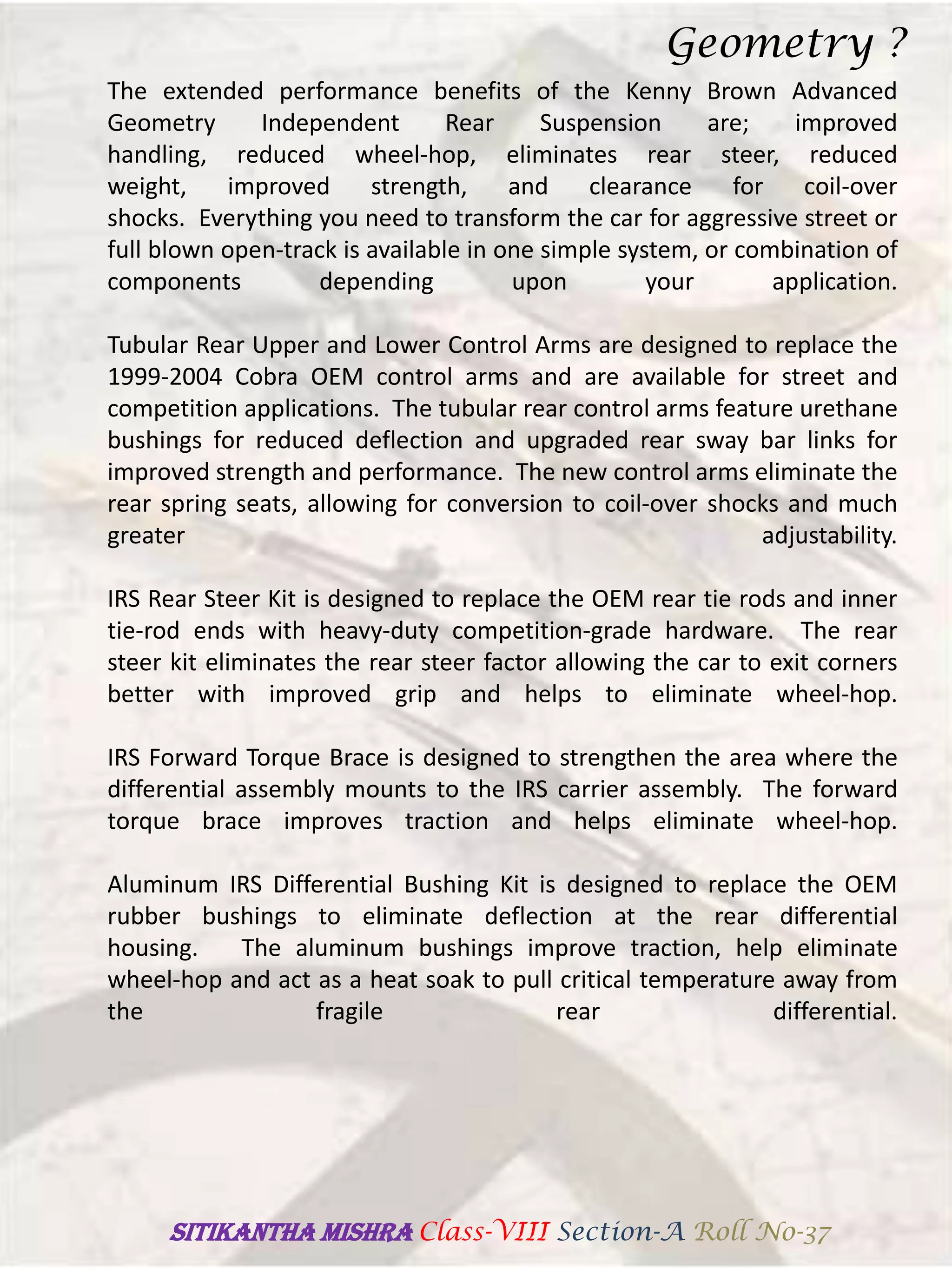 The extended performance benefits of the Kenny Brown Advanced
Geometry Independent Rear Suspension are; improved
handling, reduced wheel-hop, eliminates rear steer, reduced
weight, improved strength, and clearance for coil-over
shocks. Everything you need to transform the car for aggressive street or
full blown open-track is available in one simple system, or combination of
components depending upon your application.
Tubular Rear Upper and Lower Control Arms are designed to replace the
1999-2004 Cobra OEM control arms and are available for street and
competition applications. The tubular rear control arms feature urethane
bushings for reduced deflection and upgraded rear sway bar links for
improved strength and performance. The new control arms eliminate the
rear spring seats, allowing for conversion to coil-over shocks and much
greater adjustability.
IRS Rear Steer Kit is designed to replace the OEM rear tie rods and inner
tie-rod ends with heavy-duty competition-grade hardware. The rear
steer kit eliminates the rear steer factor allowing the car to exit corners
better with improved grip and helps to eliminate wheel-hop.
IRS Forward Torque Brace is designed to strengthen the area where the
differential assembly mounts to the IRS carrier assembly. The forward
torque brace improves traction and helps eliminate wheel-hop.
Aluminum IRS Differential Bushing Kit is designed to replace the OEM
rubber bushings to eliminate deflection at the rear differential
housing. The aluminum bushings improve traction, help eliminate
wheel-hop and act as a heat soak to pull critical temperature away from
the fragile rear differential.
Geometry ?
SITIKANThA MISHRA Class-VIII Section-A Roll No-37
 