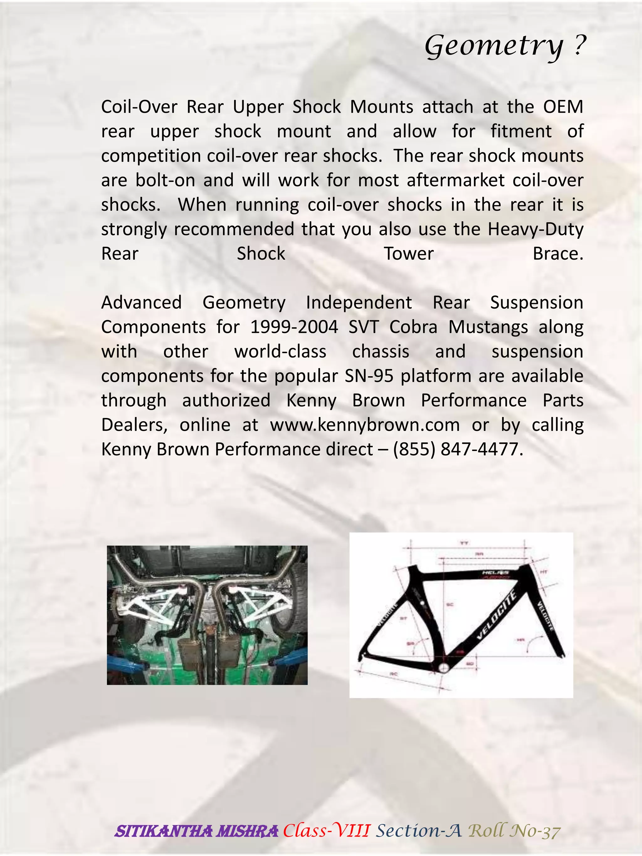 Coil-Over Rear Upper Shock Mounts attach at the OEM
rear upper shock mount and allow for fitment of
competition coil-over rear shocks. The rear shock mounts
are bolt-on and will work for most aftermarket coil-over
shocks. When running coil-over shocks in the rear it is
strongly recommended that you also use the Heavy-Duty
Rear Shock Tower Brace.
Advanced Geometry Independent Rear Suspension
Components for 1999-2004 SVT Cobra Mustangs along
with other world-class chassis and suspension
components for the popular SN-95 platform are available
through authorized Kenny Brown Performance Parts
Dealers, online at www.kennybrown.com or by calling
Kenny Brown Performance direct – (855) 847-4477.
Geometry ?
SITIKANThA MISHRA Class-VIII Section-A Roll No-37
 