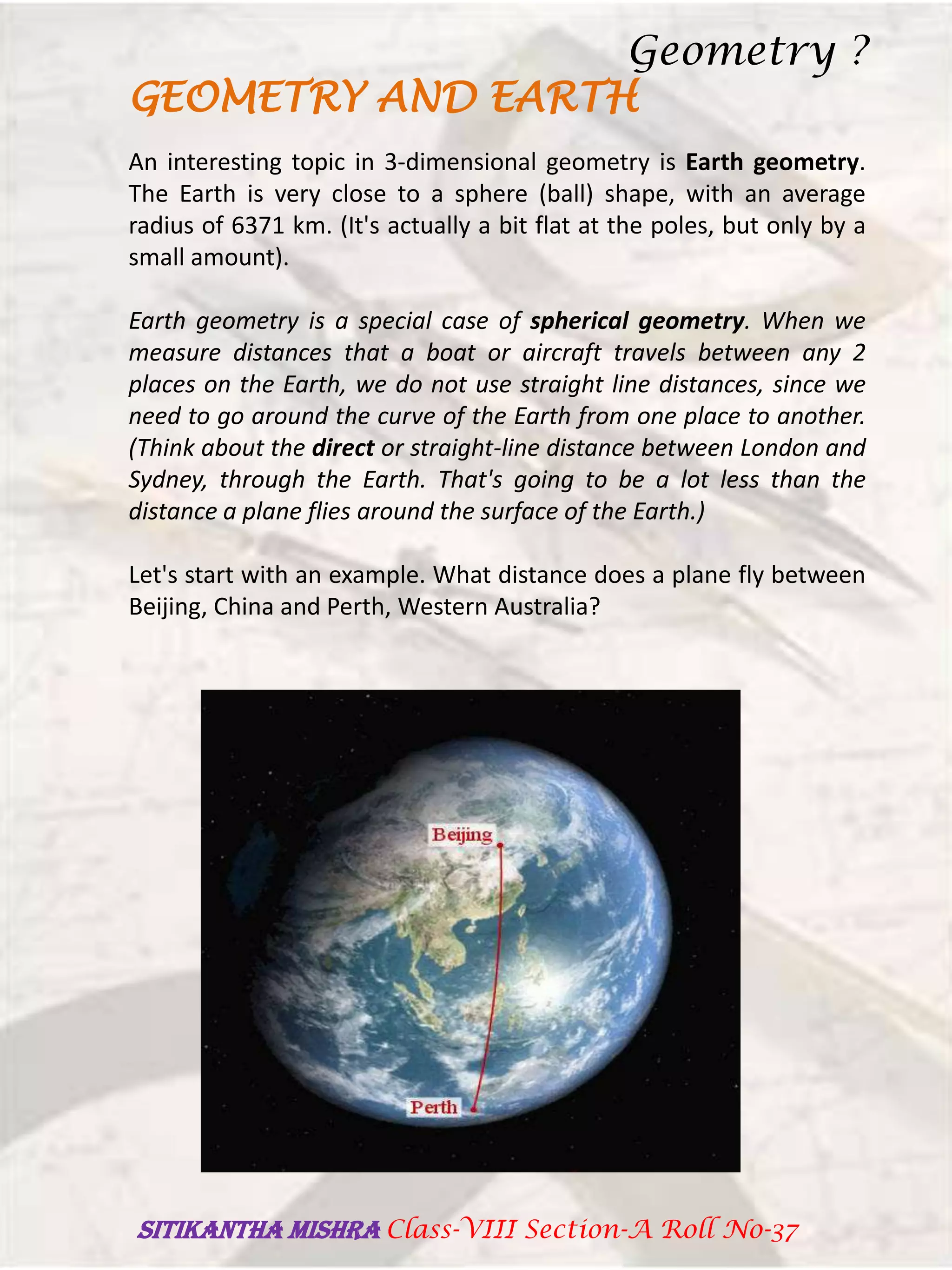 GEOMETRY AND EARTH
An interesting topic in 3-dimensional geometry is Earth geometry.
The Earth is very close to a sphere (ball) shape, with an average
radius of 6371 km. (It's actually a bit flat at the poles, but only by a
small amount).
Earth geometry is a special case of spherical geometry. When we
measure distances that a boat or aircraft travels between any 2
places on the Earth, we do not use straight line distances, since we
need to go around the curve of the Earth from one place to another.
(Think about the direct or straight-line distance between London and
Sydney, through the Earth. That's going to be a lot less than the
distance a plane flies around the surface of the Earth.)
Let's start with an example. What distance does a plane fly between
Beijing, China and Perth, Western Australia?
Geometry ?
SITIKANThA MISHRA Class-VIII Section-A Roll No-37
 